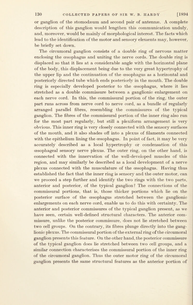 or ganglion of the stomodoeum and second pair of antennae. A complete description of this ganglion would lengthen this communication unduly, and, moreover, would be mainly of morphological interest. The facts which lead to the identification of the motor and sensory elements may, however, be briefly set down. The circumoral ganglion consists of a double ring of nervous matter enclosing the oesophagus and uniting the nerve cords. The double ring is displaced so that it lies at a considerable angle with the horizontal plane of the body, this displacement being due to the very great hypertrophy of the upper lip and the continuation of the oesophagus as a horizontal and posteriorly directed tube which ends posteriorly in the mouth. The double ring is especially developed posterior to the oesophagus, where it lies stretched as a double commissure between a ganglionic enlargement on each nerve cord. In this, the commissural portion of the ring, the outer part runs across from nerve cord to nerve cord, as a bundle of regularly arranged parallel fibres, resembling the commissures of the typical ganglion. The fibres of the commissural portion of the inner ring also run for the most part regularly, but still a plexiform arrangement is very obvious. This inner ring is very closely connected with the sensory surfaces of the mouth, and it also shades off into a plexus of filaments connected with the epithelium lining the oesophagus. In point of fact, it may be very accurately described as a local hypertrophy or condensation of this oesophageal sensory nerve plexus. The outer ring, on the other hand, is connected with the innervation of the well-developed muscles of this region, and may similarly be described as a local development of a nerve plexus connected with the musculature of the oesophagus. Having thus established the fact that the inner ring is sensory and the outer motor, can we proceed a step further and identify the two rings with the two parts, anterior and posterior, of the typical ganglion? The connections of the commissural portions, that is, those thicker portions which lie on the posterior surface of the oesophagus stretched between the ganglionic enlargements on each nerve cord, enable us to do this with certainty. The anterior and posterior commissures of the typical ganglion present, as we have seen, certain well-defined structural characters. The anterior com¬ missure, unlike the posterior commissure, does not lie stretched between two cell groups. On the contrary, its fibres plunge directly into the gang¬ lionic plexus. The commissural portion of the external ring of the circumoral ganglion presents this feature. On the other hand, the posterior commissure of the typical ganglion does lie stretched between two cell groups, and a similar connection characterises the commissural portion of the inner ring of the circumoral ganglion. Thus the outer motor ring of the circumoral ganglion presents the same structural features as the anterior portion of