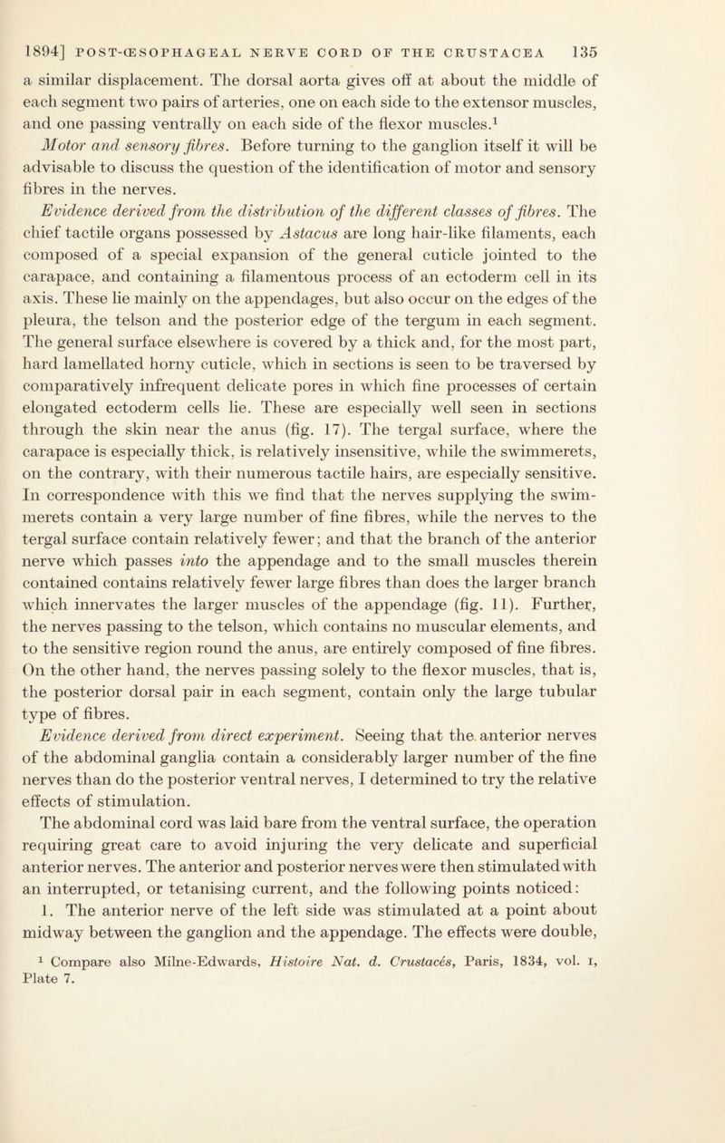 a similar displacement. The dorsal aorta gives oft at about the middle of each segment two pairs of arteries, one on each side to the extensor muscles, and one passing ventrally on each side of the flexor muscles.1 Motor and sensory fibres. Before turning to the ganglion itself it will be advisable to discuss the question of the identification of motor and sensory fibres in the nerves. Evidence derived from the distribution of the different classes of fibres. The chief tactile organs possessed by Astacus are long hair-like filaments, each composed of a special expansion of the general cuticle jointed to the carapace, and containing a filamentous process of an ectoderm cell in its axis. These lie mainly on the appendages, but also occur on the edges of the pleura, the telson and the posterior edge of the tergum in each segment. The general surface elsewhere is covered by a thick and, for the most part, hard lamellated horny cuticle, which in sections is seen to be traversed by comparatively infrequent delicate pores in which fine processes of certain elongated ectoderm cells lie. These are especially well seen in sections through the skin near the anus (fig. 17). The tergal surface, where the carapace is especially thick, is relatively insensitive, while the swimmerets, on the contrary, with their numerous tactile hairs, are especially sensitive. In correspondence with this we find that the nerves supplying the swim¬ merets contain a very large number of fine fibres, while the nerves to the tergal surface contain relatively fewer; and that the branch of the anterior nerve which passes into the appendage and to the small muscles therein contained contains relatively fewer large fibres than does the larger branch which innervates the larger muscles of the appendage (fig. 11). Further, the nerves passing to the telson, which contains no muscular elements, and to the sensitive region round the anus, are entirely composed of fine fibres. On the other hand, the nerves passing solely to the flexor muscles, that is, the posterior dorsal pair in each segment, contain only the large tubular type of fibres. Evidence derived from direct experiment. Seeing that the. anterior nerves of the abdominal ganglia contain a considerably larger number of the fine nerves than do the posterior ventral nerves, I determined to try the relative effects of stimulation. The abdominal cord was laid bare from the ventral surface, the operation requiring great care to avoid injuring the very delicate and superficial anterior nerves. The anterior and posterior nerves were then stimulated with an interrupted, or tetanising current, and the following points noticed: 1. The anterior nerve of the left side was stimulated at a point about midway between the ganglion and the appendage. The effects were double, 1 Compare also Milne-Edwards, Histoire Nat. d. Crustaces, Paris, 1834, vol. i, Plate 7.