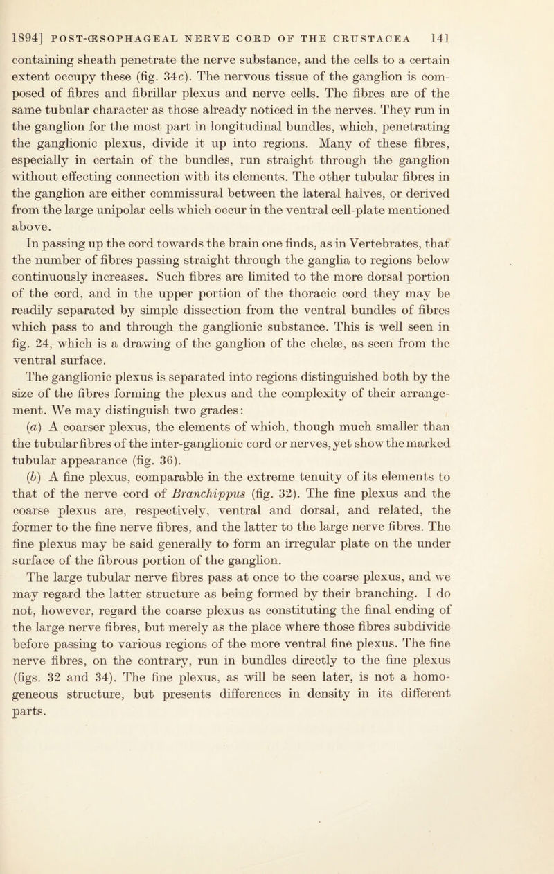 containing sheath penetrate the nerve substance, and the cells to a certain extent occupy these (fig. 34c). The nervous tissue of the ganglion is com¬ posed of fibres and fibrillar plexus and nerve cells. The fibres are of the same tubular character as those already noticed in the nerves. They run in the ganglion for the most part in longitudinal bundles, which, penetrating the ganglionic plexus, divide it up into regions. Many of these fibres, especially in certain of the bundles, run straight through the ganglion without effecting connection with its elements. The other tubular fibres in the ganglion are either commissural between the lateral halves, or derived from the large unipolar cells which occur in the ventral cell-plate mentioned above. In passing up the cord towards the brain one finds, as in Vertebrates, that the number of fibres passing straight through the ganglia to regions below continuously increases. Such fibres are limited to the more dorsal portion of the cord, and in the upper portion of the thoracic cord they may be readily separated by simple dissection from the ventral bundles of fibres which pass to and through the ganglionic substance. This is well seen in fig. 24, which is a drawing of the ganglion of the chelae, as seen from the ventral surface. The ganglionic plexus is separated into regions distinguished both by the size of the fibres forming the plexus and the complexity of their arrange¬ ment. We may distinguish two grades: (а) A coarser plexus, the elements of which, though much smaller than the tubular fibres of the inter-ganglionic cord or nerves, yet show the marked tubular appearance (fig. 36). (б) A fine plexus, comparable in the extreme tenuity of its elements to that of the nerve cord of Branchippus (fig. 32). The fine plexus and the coarse plexus are, respectively, ventral and dorsal, and related, the former to the fine nerve fibres, and the latter to the large nerve fibres. The fine plexus may be said generally to form an irregular plate on the under surface of the fibrous portion of the ganglion. The large tubular nerve fibres pass at once to the coarse plexus, and we may regard the latter structure as being formed by their branching. I do not, however, regard the coarse plexus as constituting the final ending of the large nerve fibres, but merely as the place where those fibres subdivide before passing to various regions of the more ventral fine plexus. The fine nerve fibres, on the contrary, run in bundles directly to the fine plexus (figs. 32 and 34). The fine plexus, as will be seen later, is not a homo¬ geneous structure, but presents differences in density in its different parts.