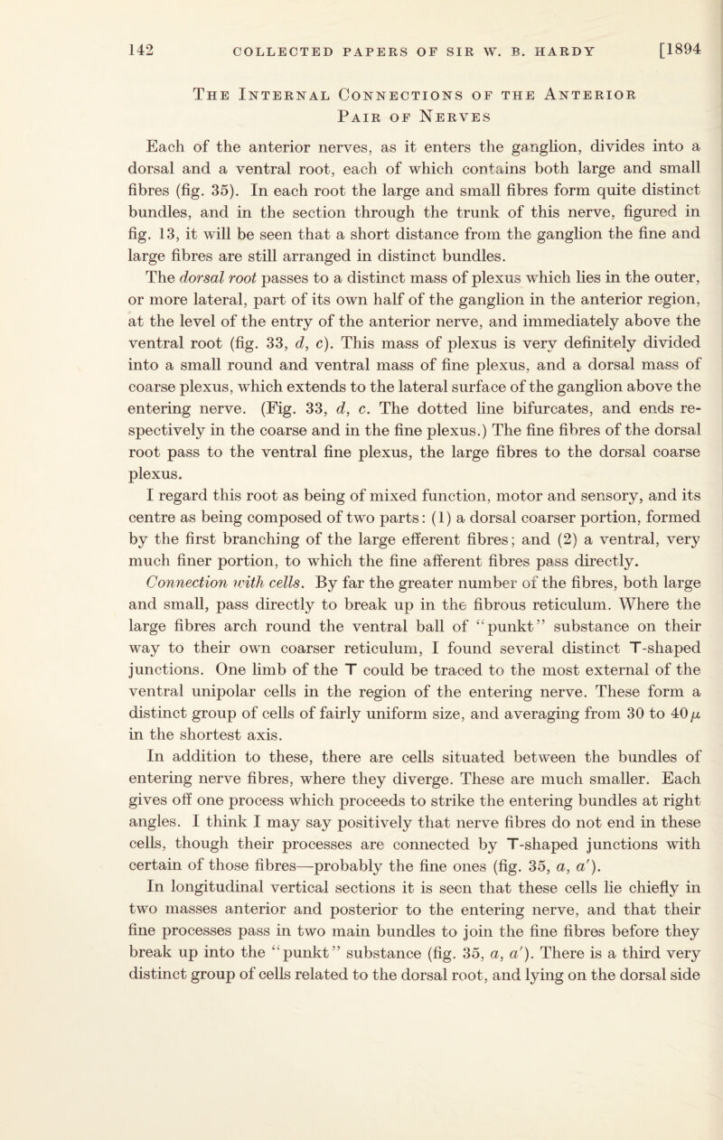 The Internal Connections of the Anterior Pair of Nerves Each of the anterior nerves, as it enters the ganglion, divides into a dorsal and a ventral root, each of which contains both large and small fibres (fig. 35). In each root the large and small fibres form quite distinct bundles, and in the section through the trunk of this nerve, figured in fig. 13, it will be seen that a short distance from the ganglion the fine and large fibres are still arranged in distinct bundles. The dorsal root passes to a distinct mass of plexus which lies in the outer, or more lateral, part of its own half of the ganglion in the anterior region, at the level of the entry of the anterior nerve, and immediately above the ventral root (fig. 33, d, c). This mass of plexus is very definitely divided into a small round and ventral mass of fine plexus, and a dorsal mass of coarse plexus, which extends to the lateral surface of the ganglion above the entering nerve. (Fig. 33, d, c. The dotted line bifurcates, and ends re¬ spectively in the coarse and in the fine plexus.) The fine fibres of the dorsal root pass to the ventral fine plexus, the large fibres to the dorsal coarse plexus. I regard this root as being of mixed function, motor and sensory, and its centre as being composed of two parts: (1) a dorsal coarser portion, formed by the first branching of the large efferent fibres; and (2) a ventral, very much finer portion, to which the fine afferent fibres pass directly. Connection with cells. By far the greater number of the fibres, both large and small, pass directly to break up in the fibrous reticulum. Where the large fibres arch round the ventral ball of “punkt” substance on their way to their own coarser reticulum, I found several distinct T-shaped junctions. One limb of the T could be traced to the most external of the ventral unipolar cells in the region of the entering nerve. These form a distinct group of cells of fairly uniform size, and averaging from 30 to 40 y in the shortest axis. In addition to these, there are cells situated between the bundles of entering nerve fibres, where they diverge. These are much smaller. Each gives off one process which proceeds to strike the entering bundles at right angles. I think I may say positively that nerve fibres do not end in these cells, though their processes are connected by T-shaped junctions with certain of those fibres—probably the fine ones (fig. 35, a, a'). In longitudinal vertical sections it is seen that these cells lie chiefly in two masses anterior and posterior to the entering nerve, and that their fine processes pass in two main bundles to join the fine fibres before they break up into the “punkt” substance (fig. 35, a, a'). There is a third very distinct group of cells related to the dorsal root, and lying on the dorsal side