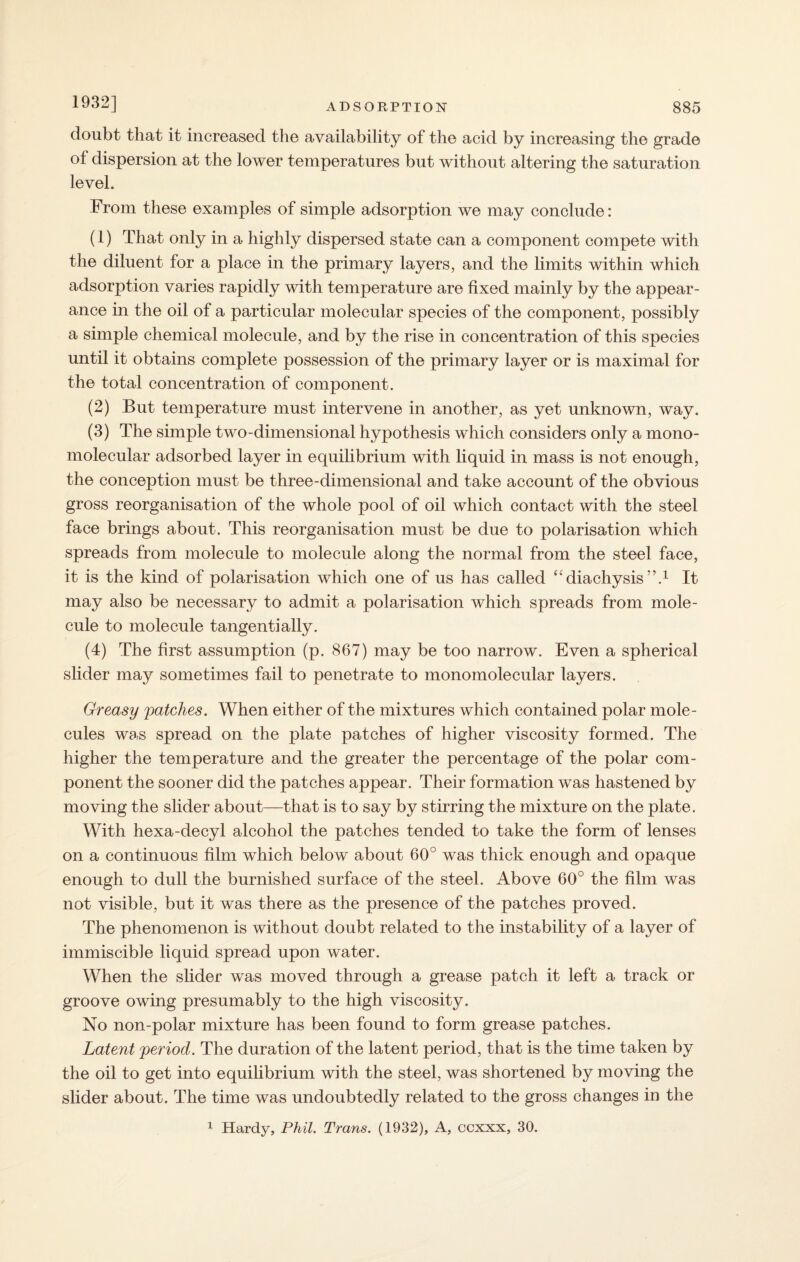 1932] doubt that it increased the availability of the acid by increasing the grade of dispersion at the lower temperatures but without altering the saturation level. From these examples of simple adsorption we may conclude: (1) That only in a highly dispersed state can a component compete with the diluent for a place in the primary layers, and the limits within which adsorption varies rapidly with temperature are fixed mainly by the appear¬ ance in the oil of a particular molecular species of the component, possibly a simple chemical molecule, and by the rise in concentration of this species until it obtains complete possession of the primary layer or is maximal for the total concentration of component. (2) But temperature must intervene in another, as yet unknown, way. (3) The simple two-dimensional hypothesis which considers only a mono- molecular adsorbed layer in equilibrium with liquid in mass is not enough, the conception must be three-dimensional and take account of the obvious gross reorganisation of the whole pool of oil which contact with the steel face brings about. This reorganisation must be due to polarisation which spreads from molecule to molecule along the normal from the steel face, it is the kind of polarisation which one of us has called “diachysis”.1 It may also be necessary to admit a polarisation which spreads from mole¬ cule to molecule tangentially. (4) The first assumption (p. 867) may be too narrow. Even a spherical slider may sometimes fail to penetrate to monomolecular layers. Greasy patches. When either of the mixtures which contained polar mole¬ cules was spread on the plate patches of higher viscosity formed. The higher the temperature and the greater the percentage of the polar com¬ ponent the sooner did the patches appear. Their formation was hastened by moving the slider about—that is to say by stirring the mixture on the plate. With hexa-decyl alcohol the patches tended to take the form of lenses on a continuous film which below about 60° was thick enough and opaque enough to dull the burnished surface of the steel. Above 60° the film was not visible, but it was there as the presence of the patches proved. The phenomenon is without doubt related to the instability of a layer of immiscible liquid spread upon water. When the slider was moved through a grease patch it left a track or groove owing presumably to the high viscosity. No non-polar mixture has been found to form grease patches. Latent period. The duration of the latent period, that is the time taken by the oil to get into equilibrium with the steel, was shortened by moving the slider about. The time was undoubtedly related to the gross changes in the 1 Hardy, Phil. Trans. (1932), A, ccxxx, 30.