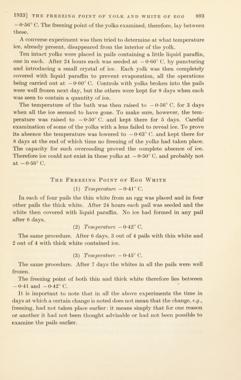 — 0-56° C. The freezing point of the yolks examined, therefore, lay between these. A converse experiment was then tried to determine at what temperature ice, already present, disappeared from the interior of the yolk. Ten intact yolks were placed in pails containing a little liquid paraffin, one in each. After 24 hours each was seeded at —0*60° C. by puncturing and introducing a small crystal of ice. Each yolk was then completely covered with liquid paraffin to prevent evaporation, all the operations being carried out at —0-60° C. Controls with yolks broken into the pails were well frozen next day, but the others were kept for 8 days when each was seen to contain a quantity of ice. The temperature of the bath was then raised to —0*56° C. for 3 days when all the ice seemed to have gone. To make sure, however, the tem¬ perature was raised to — 0-50° C. and kept there for 5 days. Careful examination of some of the yolks with a lens failed to reveal ice. To prove its absence the temperature was lowered to —0-63° C. and kept there for 8 days at the end of which time no freezing of the yolks had taken place. The capacity for such over cooling proved the complete absence of ice. Therefore ice could not exist in these yolks at — 0-50° C. and probably not at -0-56° C. The Freezing Point of Egg White (1) Temperature— 0-41° C. In each of four pails the thin white from an egg was placed and in four other pails the thick white. After 24 hours each pail was seeded and the white then covered with liquid paraffin. No ice had formed in any pail after 6 days. (2) Temperature — 0-42° C. The same procedure. After 6 days, 3 out of 4 pails wdth thin white and 2 out of 4 with thick white contained ice. (3) Temperature —0-45° C. The same procedure. After 7 days the whites in all the pails were well frozen. The freezing point of both thin and thick white therefore lies between -0*41 and -0*42° C. It is important to note that in all the above experiments the time in days at which a certain change is noted does not mean that the change, e.g., freezing, had not taken place earlier: it means simply that for one reason or another it had not been thought advisable or had not been possible to examine the pails ear her.