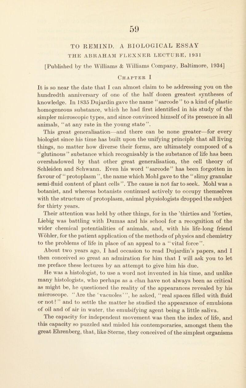 59 TO REMIND. A BIOLOGICAL ESSAY THE ABRAHAM FLEXNER LECTURE, 1931 [Published by the Williams & Williams Company, Baltimore, 1934] Chapter 1 It is so near the date that I can almost claim to be addressing you on the hundredth anniversary of one of the half dozen greatest syntheses of knowledge. In 1835 Dujardin gave the name “ sarcode55 to a kind of plastic homogeneous substance, which he had first identified in his study of the simpler microscopic types, and since convinced himself of its presence in all animals, “at any rate in the young state”. This great generalisation—and there can be none greater—for every biologist since his time has built upon the unifying principle that all living things, no matter how diverse their forms, are ultimately composed of a “glutinous” substance which recognisably is the substance of life has been overshadowed by that other great generalisation, the cell theory of Schleiden and Schwann. Even his word “sarcode” has been forgotten in favour of “protoplasm ”, the name which Mohl gave to the “slimy granular semi-fluid content of plant cells ”. The cause is not far to seek. Mohl was a botanist, and whereas botanists continued actively to occupy themselves with the structure of protoplasm, animal physiologists dropped the subject for thirty years. Their attention was held by other things, for in the ’thirties and ’forties, Liebig was battling with Dumas and his school for a recognition of the wider chemical potentialities of animals, and, with his life-long friend Wohler, for the patient application of the methods of physics and chemistry to the problems of life in place of an appeal to a “vital force”. About two years ago, I had occasion to read Dujardin’s papers, and I then conceived so great an admiration for him tha>t I will ask you to let me preface these lectures by an attempt to give him his due. He was a histologist, to use a word not invented in his time, and unlike many histologists, who perhaps as a clan have not always been as critical as might be, he questioned the reality of the appearances revealed by his microscope. ‘Are the ‘vacuoles’”, he asked, “real spaces filled with fluid or not? ” and to settle the matter he studied the appearance of emulsions of oil and of air in water, the emulsifying agent being a little saliva. The capacity for independent movement was then the index of life, and this capacity so puzzled and misled his contemporaries, amongst them the great Ehrenberg, that, like Sterne, they conceived of the simplest organisms