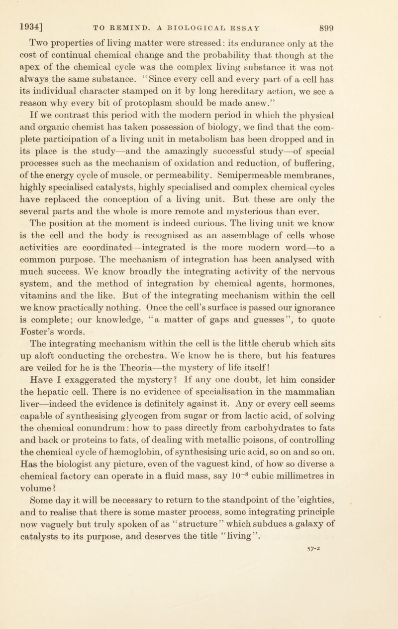 Two properties of living matter were stressed: its endurance only at the cost of continual chemical change and the probability that though at the apex of the chemical cycle was the complex living substance it was not always the same substance. “ Since every cell and every part of a cell has its individual character stamped on it by long hereditary action, we see a reason why every bit of protoplasm should be made anew.” If we contrast this period with the modern period in which the physical and organic chemist has taken possession of biology, we find that the com¬ plete participation of a living unit in metabolism has been dropped and in its place is the study—and the amazingly successful study—of special processes such as the mechanism of oxidation and reduction, of buffering, of the energy cycle of muscle, or permeability. Semipermeable membranes, highly specialised catalysts, highly specialised and complex chemical cycles have replaced the conception of a living unit. But these are only the several parts and the whole is more remote and mysterious than ever. The position at the moment is indeed curious. The living unit we know is the cell and the body is recognised as an assemblage of cells whose activities are coordinated—integrated is the more modern word—to a common purpose. The mechanism of integration has been analysed with much success. We know broadly the integrating activity of the nervous system, and the method of integration by chemical agents, hormones, vitamins and the like. But of the integrating mechanism within the cell we know practically nothing. Once the cell’s surface is passed our ignorance is complete; our knowledge, “a matter of gaps and guesses”, to quote Foster’s words. The integrating mechanism within the cell is the little cherub which sits up aloft conducting the orchestra. We know he is there, but his features are veiled for he is the Theoria—the mystery of life itself! Have I exaggerated the mystery? If any one doubt, let him consider the hepatic cell. There is no evidence of specialisation in the mammalian liver—indeed the evidence is definitely against it. Any or every cell seems capable of synthesising glycogen from sugar or from lactic acid, of solving the chemical conundrum: how to pass directly from carbohydrates to fats and back or proteins to fats, of dealing with metallic poisons, of controlling the chemical cycle of haemoglobin, of synthesising uric acid, so on and so on. Has the biologist any picture, even of the vaguest kind, of how so diverse a chemical factory can operate in a fluid mass, say 10~8 cubic millimetres in volume ? Some day it will be necessary to return to the standpoint of the ’eighties, and to realise that there is some master process, some integrating principle now vaguely but truly spoken of as “ structure ” which subdues a galaxy of catalysts to its purpose, and deserves the title ££living”. 57-2