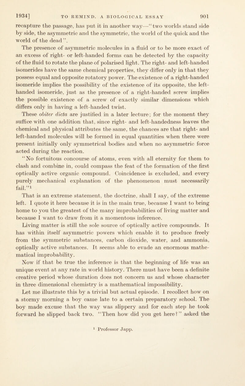 recapture the passage, has put it in another way—“two worlds stand side by side, the asymmetric and the symmetric, the world of the quick and the world of the dead”. The presence of asymmetric molecules in a fluid or to be more exact of an excess of right- or left-handed forms can be detected by the capacity of the fluid to rotate the plane of polarised light. The right- and left-handed isomerides have the same chemical properties, they differ only in that they possess equal and opposite rotatory power. The existence of a right-handed isomeride implies the possibility of the existence of its opposite, the left- handed isomeride, just as the presence of a right-handed screw implies the possible existence of a screw of exactly similar dimensions which differs only in having a left-handed twist. These obiter dicta are justified in a later lecture; for the moment they suffice with one addition that, since right- and left-handedness leaves the chemical and physical attributes the same, the chances are that right- and left-handed molecules will be formed in equal quantities when there were present initially only symmetrical bodies and when no asymmetric force acted during the reaction. “No fortuitous concourse of atoms, even with all eternity for them to clash and combine in, could compass the feat of the formation of the first optically active organic compound. Coincidence is excluded, and every purely mechanical explanation of the phenomenon must necessarily fail.”1 That is an extreme statement, the doctrine, shall I say, of the extreme left. I quote it here because it is in the main true, because I want to bring home to you the greatest of the many improbabilities of living matter and because I want to draw from it a momentous inference. Living matter is still the sole source of optically active compounds. It has within itself asymmetric powers which enable it to produce freely from the symmetric substances, carbon dioxide, water, and ammonia, optically active substances. It seems able to evade an enormous mathe¬ matical improbability. Now if that be true the inference is that the beginning of life was an unique event at any rate in world history. There must have been a definite creative period whose duration does not concern us and whose character in three dimensional chemistry is a mathematical impossibility. Let me illustrate this by a trivial but actual episode. I recollect how on a stormy morning a boy came late to a certain preparatory school. The boy made excuse that the way was slippery and for each step he took forward he slipped back two. “Then how did you get here?” asked the 1 Professor Japp.