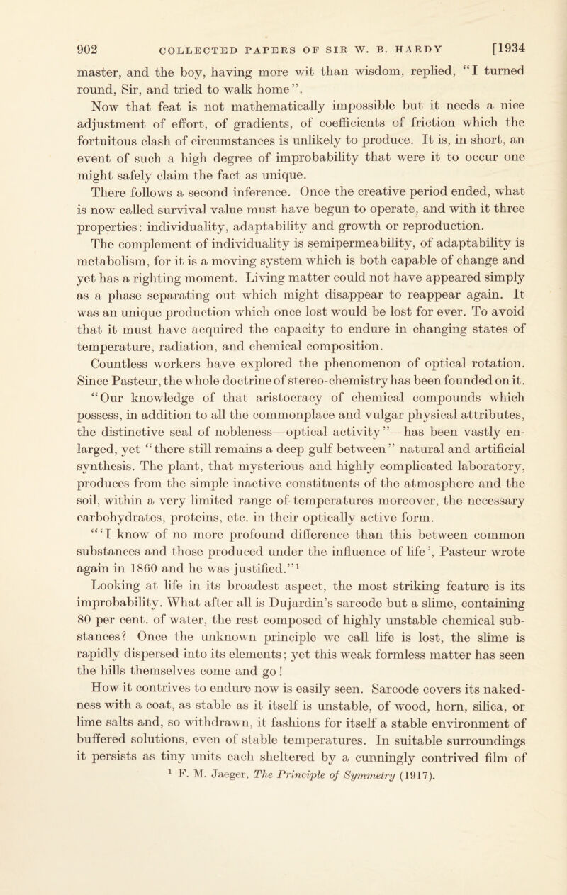 master, and the boy, having more wit than wisdom, replied, “I turned round, Sir, and tried to walk home”. Now that feat is not mathematically impossible but it needs a nice adjustment of effort, of gradients, of coefficients of friction which the fortuitous clash of circumstances is unlikely to produce. It is, in short, an event of such a high degree of improbability that were it to occur one might safely claim the fact as unique. There follows a second inference. Once the creative period ended, what is now called survival value must have begun to operate, and with it three properties: individuality, adaptability and growth or reproduction. The complement of individuality is semipermeability, of adaptability is metabolism, for it is a moving system which is both capable of change and yet has a righting moment. Living matter could not have appeared simply as a phase separating out which might disappear to reappear again. It was an unique production which once lost would be lost for ever. To avoid that it must have acquired the capacity to endure in changing states of temperature, radiation, and chemical composition. Countless workers have explored the phenomenon of optical rotation. Since Pasteur, the whole doctrine of stereo-chemistry has been founded on it. “Our knowledge of that aristocracy of chemical compounds which possess, in addition to all the commonplace and vulgar physical attributes, the distinctive seal of nobleness—optical activity’’—has been vastly en¬ larged, yet “there still remains a deep gulf between” natural and artificial synthesis. The plant, that mysterious and highly complicated laboratory, produces from the simple inactive constituents of the atmosphere and the soil, within a very limited range of temperatures moreover, the necessary carbohydrates, proteins, etc. in their optically active form. “‘I know of no more profound difference than this between common substances and those produced under the influence of life’, Pasteur wrote again in 1860 and he was justified.”1 Looking at life in its broadest aspect, the most striking feature is its improbability. What after all is Dujardin’s sarcode but a slime, containing 80 per cent, of water, the rest composed of highly unstable chemical sub¬ stances? Once the unknown principle we call life is lost, the slime is rapidly dispersed into its elements; yet this weak formless matter has seen the hills themselves come and go! How it contrives to endure now is easily seen. Sarcode covers its naked¬ ness with a coat, as stable as it itself is unstable, of wood, horn, silica, or lime salts and, so withdrawn, it fashions for itself a stable environment of buffered solutions, even of stable temperatures. In suitable surroundings it persists as tiny units each sheltered by a cunningly contrived film of 1 F. M. Jaeger, The Principle of Symmetry (1917).