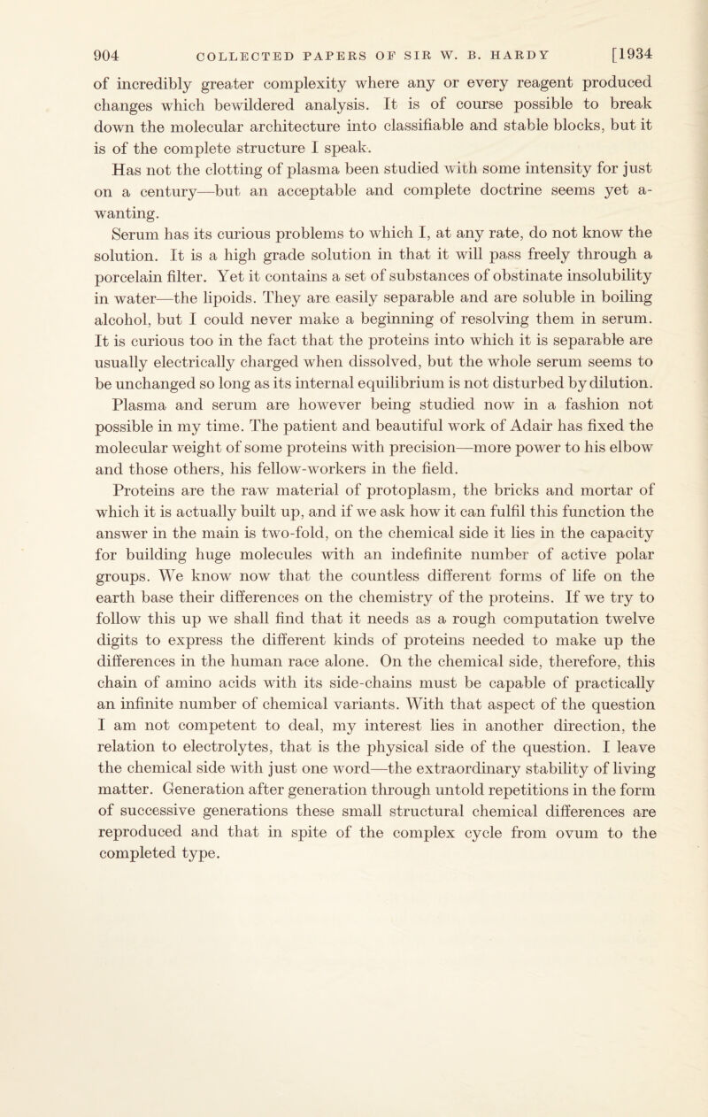 of incredibly greater complexity where any or every reagent produced changes which bewildered analysis. It is of course possible to break down the molecular architecture into classifiable and stable blocks, but it is of the complete structure I speak. Has not the clotting of plasma been studied with some intensity for just on a century—but an acceptable and complete doctrine seems yet a- wanting. Serum has its curious problems to which I, at any rate, do not know the solution. It is a high grade solution in that it will pass freely through a porcelain filter. Yet it contains a set of substances of obstinate insolubility in water—the lipoids. They are easily separable and are soluble in boiling alcohol, but I could never make a beginning of resolving them in serum. It is curious too in the fact that the proteins into which it is separable are usually electrically charged when dissolved, but the whole serum seems to be unchanged so long as its internal equilibrium is not disturbed by dilution. Plasma and serum are however being studied now in a fashion not possible in my time. The patient and beautiful work of Adair has fixed the molecular weight of some proteins with precision—more power to his elbow and those others, his fellow-workers in the field. Proteins are the raw material of protoplasm, the bricks and mortar of which it is actually built up, and if we ask how it can fulfil this function the answer in the main is two-fold, on the chemical side it lies in the capacity for building huge molecules with an indefinite number of active polar groups. We know now that the countless different forms of life on the earth base their differences on the chemistry of the proteins. If we try to follow this up we shall find that it needs as a rough computation twelve digits to express the different kinds of proteins needed to make up the differences in the human race alone. On the chemical side, therefore, this chain of amino acids with its side-chains must be capable of practically an infinite number of chemical variants. With that aspect of the question I am not competent to deal, my interest lies in another direction, the relation to electrolytes, that is the physical side of the question. I leave the chemical side with just one word—the extraordinary stability of living matter. Generation after generation through untold repetitions in the form of successive generations these small structural chemical differences are reproduced and that in spite of the complex cycle from ovum to the completed type.