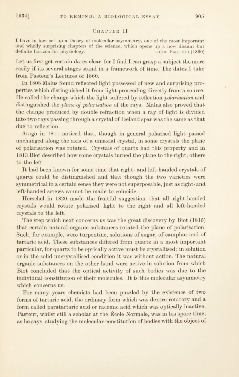 Chapter II I have in fact set up a theory of molecular asymmetry, one of the most important and wholly surprising chapters of the science, which opens up a now distant but definite horizon for physiology. Louis Pasteur (1860) Let us first get certain dates clear, for I find I can grasp a subject the more easily if its several stages stand in a framework of time. The dates I take from Pasteur’s Lectures of 1860. In 1808 Malus found reflected light possessed of new and surprising pro¬ perties which distinguished it from light proceeding directly from a source. He called the change which the light suffered by reflection polarisation and distinguished the plane of polarisation of the rays. Malus also proved that the change produced by double refraction when a ray of light is divided into two rays passing through a crystal of Iceland spar was the same as that due to reflection. Arago in 1811 noticed that, though in general polarised light passed unchanged along the axis of a uniaxial crystal, in some crystals the plane of polarisation was rotated. Crystals of quartz had this property and in 1813 Biot described how some crystals turned the plane to the right, others to the left. It had been known for some time that right- and left-handed crystals of quartz could be distinguished and that though the two varieties were symmetrical in a certain sense they were not superposable, just as right- and left-handed screws cannot be made to coincide. Herschel in 1820 made the fruitful suggestion that all right-handed crystals would rotate polarised light to the right and all left-handed crystals to the left. The step which next concerns us was the great discovery by Biot (1815) that certain natural organic substances rotated the plane of polarisation. Such, for example, were turpentine, solutions of sugar, of camphor and of tartaric acid. These substances differed from quartz in a most important particular, for quartz to be optically active must be crystallised; in solution or in the solid uncrystallised condition it was without action. The natural organic substances on the other hand were active in solution from which Biot concluded that the optical activity of such bodies was due to the individual constitution of their molecules. It is this molecular asymmetry which concerns us. For many years chemists had been puzzled by the existence of two forms of tartaric acid, the ordinary form which was dextro-rotatory and a form called paratartaric acid or racemic acid which was optically inactive. Pasteur, whilst still a scholar at the Ecole Normale, was in his spare time, as he says, studying the molecular constitution of bodies with the object of