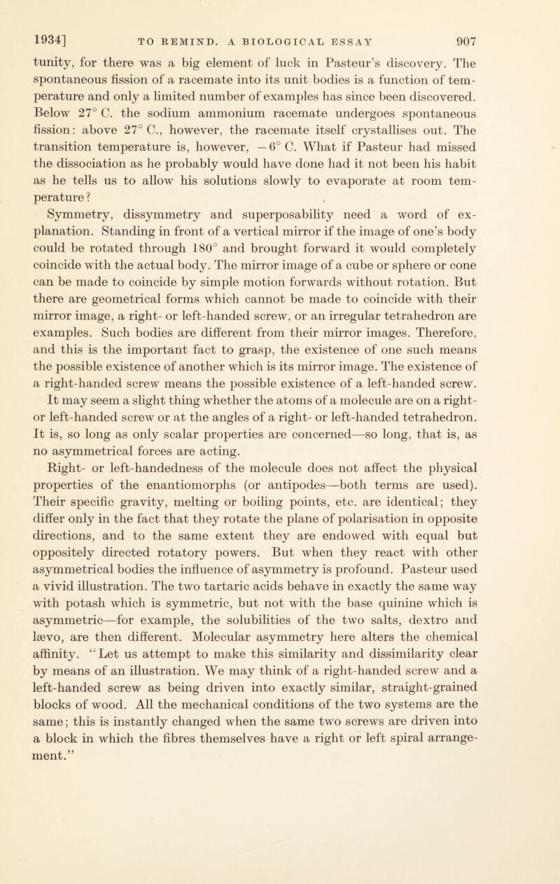tunity, for there was a big element of lnck in Pasteur’s discovery. The spontaneous fission of a racemate into its unit bodies is a function of tem¬ perature and only a limited number of examples has since been discovered. Below 27° C. the sodium ammonium racemate undergoes spontaneous fission: above 27° C., however, the racemate itself crystallises out. The transition temperature is, however, — 6° C. What if Pasteur had missed the dissociation as he probably would have done had it not been his habit as he tells us to allow his solutions slowly to evaporate at room tem¬ perature ? Symmetry, dissymmetry and superposability need a word of ex¬ planation. Standing in front of a vertical mirror if the image of one’s body could be rotated through 180° and brought forward it would completely coincide with the actual body. The mirror image of a cube or sphere or cone can be made to coincide by simple motion forwards without rotation. But there are geometrical forms which cannot be made to coincide with their mirror image, a right- or left-handed screw, or an irregular tetrahedron are examples. Such bodies are different from their mirror images. Therefore, and this is the important fact to grasp, the existence of one such means the possible existence of another which is its mirror image. The existence of a right-handed screw means the possible existence of a left-handed screw. It may seem a slight thing whether the atoms of a molecule are on a right- or left-handed screw or at the angles of a right- or left-handed tetrahedron. It is, so long as only scalar properties are concerned—so long, that is, as no asymmetrical forces are acting. Right- or left-handedness of the molecule does not affect the physical properties of the enantiomorphs (or antipodes—both terms are used). Their specific gravity, melting or boiling points, etc. are identical; they differ only in the fact that they rotate the plane of polarisation in opposite directions, and to the same extent they are endowed with equal but oppositely directed rotatory powers. But when they react with other asymmetrical bodies the influence of asymmetry is profound. Pasteur used a vivid illustration. The two tartaric acids behave in exactly the same way with potash which is symmetric, but not with the base quinine which is asymmetric—for example, the solubilities of the two salts, dextro and lsevo, are then different. Molecular asymmetry here alters the chemical affinity. “Let us attempt to make this similarity and dissimilarity clear by means of an illustration. We may think of a right-handed screw and a left-handed screw as being driven into exactly similar, straight-grained blocks of wood. All the mechanical conditions of the two systems are the same; this is instantly changed when the same two screws are driven into a block in which the fibres themselves have a right or left spiral arrange¬ ment.”
