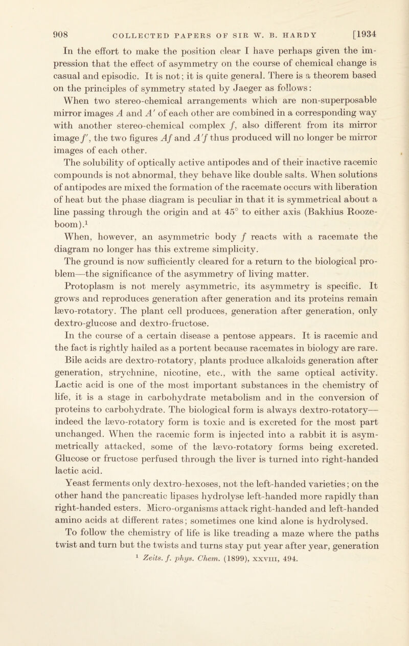 In the effort to make the position clear I have perhaps given the im¬ pression that the effect of asymmetry on the course of chemical change is casual and episodic. It is not; it is quite general. There is a theorem based on the principles of symmetry stated by Jaeger as follows: When two stereo-chemical arrangements which are non-superposable mirror images A and A' of each other are combined in a corresponding way with another stereo-chemical complex /, also different from its mirror image/', the two figures Af and A'f thus produced will no longer be mirror images of each other. The solubility of optically active antipodes and of their inactive racemic compounds is not abnormal, they behave like double salts. When solutions of antipodes are mixed the formation of the racemate occurs with liberation of heat but the phase diagram is peculiar in that it is symmetrical about a line passing through the origin and at 45° to either axis (Bakhius Rooze- boom).1 When, however, an asymmetric body / reacts with a racemate the diagram no longer has this extreme simplicity. The ground is now sufficiently cleared for a return to the biological pro¬ blem—the significance of the asymmetry of living matter. Protoplasm is not merely asymmetric, its asymmetry is specific. It grows and reproduces generation after generation and its proteins remain lsevo-rotatory. The plant cell produces, generation after generation, only dextro-glucose and dextro-fructose. In the course of a certain disease a pentose appears. It is racemic and the fact is rightly hailed as a portent because racemates in biology are rare. Bile acids are dextro-rotatory, plants produce alkaloids generation after generation, strychnine, nicotine, etc., with the same optical activity. Lactic acid is one of the most important substances in the chemistry of life, it is a stage in carbohydrate metabolism and in the conversion of proteins to carbohydrate. The biological form is always dextro-rotatory— indeed the lsevo-rotatory form is toxic and is excreted for the most part unchanged. When the racemic form is injected into a rabbit it is asym¬ metrically attacked, some of the he vo-rotatory forms being excreted. Glucose or fructose perfused through the liver is turned into right-handed lactic acid. Yeast ferments only dextro-hexoses, not the left-handed varieties; on the other hand the pancreatic lipases hydrolyse left-handed more rapidly than right-handed esters. Micro-organisms attack right-handed and left-handed amino acids at different rates; sometimes one kind alone is hydrolysed. To follow the chemistry of life is like treading a maze where the paths twist and turn but the twists and turns stay put year after year, generation 1 Zeits. f. phys. Chem. (1899), xxviii, 494.