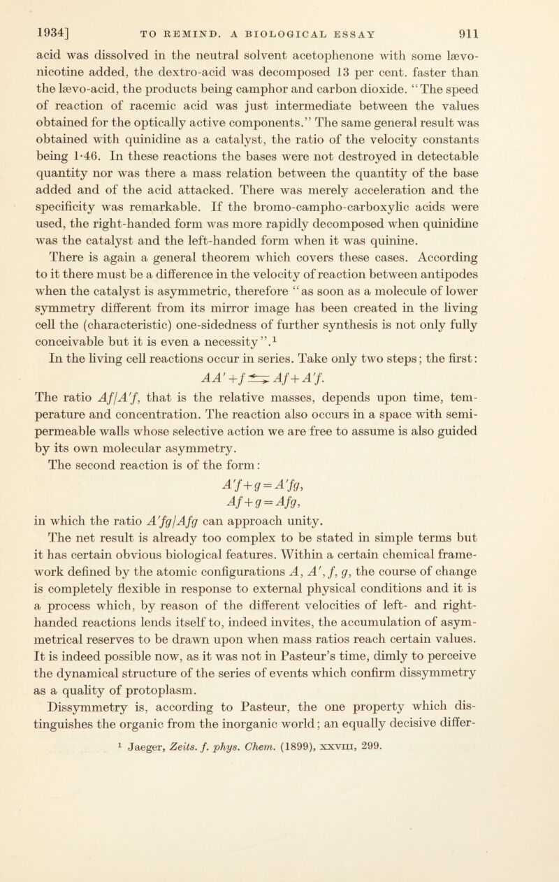 acid was dissolved in the neutral solvent acetophenone with some lsevo- nicotine added, the dextro-acid was decomposed 13 per cent, faster than the kevo-acid, the products being camphor and carbon dioxide. “The speed of reaction of racemic acid was just intermediate between the values obtained for the optically active components.” The same general result was obtained with quinidine as a catalyst, the ratio of the velocity constants being 1-46. In these reactions the bases were not destroyed in detectable quantity nor was there a mass relation between the quantity of the base added and of the acid attacked. There was merely acceleration and the specificity was remarkable. If the bromo-campho-carboxylic acids were used, the right-handed form was more rapidly decomposed when quinidine was the catalyst and the left-handed form when it was quinine. There is again a general theorem which covers these cases. According to it there must be a difference in the velocity of reaction between antipodes when the catalyst is asymmetric, therefore “as soon as a molecule of lower symmetry different from its mirror image has been created in the living cell the (characteristic) one-sidedness of further synthesis is not only fully conceivable but it is even a necessity”.1 In the living cell reactions occur in series. Take only two steps; the first: AA’+f^Af+A'f. The ratio Af/A'f, that is the relative masses, depends upon time, tem¬ perature and concentration. The reaction also occurs in a space with semi- permeable walls whose selective action we are free to assume is also guided by its own molecular asymmetry. The second reaction is of the form: A'f+g = A’fg, Af +g = Afg, in which the ratio A'fg/Afg can approach unity. The net result is already too complex to be stated in simple terms but it has certain obvious biological features. Within a certain chemical frame¬ work defined by the atomic configurations A, A',f, g, the course of change is completely flexible in response to external physical conditions and it is a process which, by reason of the different velocities of left- and right- handed reactions lends itself to, indeed invites, the accumulation of asym¬ metrical reserves to be drawn upon when mass ratios reach certain values. It is indeed possible now, as it was not in Pasteur’s time, dimly to perceive the dynamical structure of the series of events which confirm dissymmetry as a quality of protoplasm. Dissymmetry is, according to Pasteur, the one property which dis¬ tinguishes the organic from the inorganic world; an equally decisive differ-