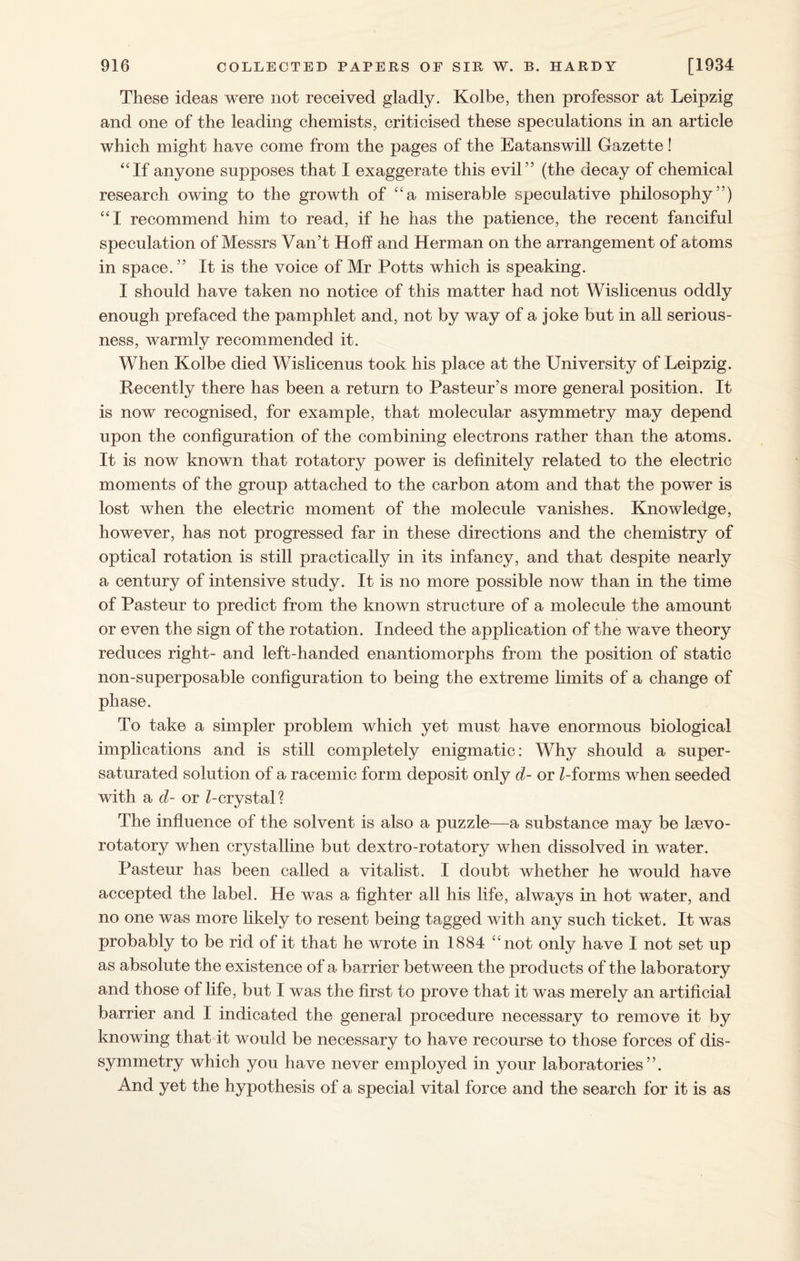 These ideas were not received gladly. Kolbe, then professor at Leipzig and one of the leading chemists, criticised these speculations in an article which might have come from the pages of the Eatanswill Gazette! “If anyone supposes that I exaggerate this evil” (the decay of chemical research owing to the growth of “a miserable speculative philosophy”) “I recommend him to read, if he has the patience, the recent fanciful speculation of Messrs Van’t Hoff and Herman on the arrangement of acorns in space. ” It is the voice of Mr Potts which is speaking. I should have taken no notice of this matter had not Wislicenus oddly enough prefaced the pamphlet and, not by way of a joke but in all serious¬ ness, warmly recommended it. When Kolbe died Wislicenus took his place at the University of Leipzig. Recently there has been a return to Pasteur’s more general position. It is now recognised, for example, that molecular asymmetry may depend upon the configuration of the combining electrons rather than the atoms. It is now known that rotatory power is definitely related to the electric moments of the group attached to the carbon atom and that the power is lost when the electric moment of the molecule vanishes. Knowledge, however, has not progressed far in these directions and the chemistry of optical rotation is still practically in its infancy, and that despite nearly a century of intensive study. It is no more possible now than in the time of Pasteur to predict from the known structure of a molecule the amount or even the sign of the rotation. Indeed the application of the wave theory reduces right- and left-handed enantiomorphs from the position of static non-superposable configuration to being the extreme limits of a change of phase. To take a simpler problem which yet must have enormous biological implications and is still completely enigmatic: Why should a super¬ saturated solution of a racemic form deposit only d- or Z-forms when seeded with a d- or Z-crystal? The influence of the solvent is also a puzzle—a substance may be kevo- rotatory when crystalline but dextro-rotatory when dissolved in water. Pasteur has been called a vitalist. I doubt whether he would have accepted the label. He was a fighter all his life, always in hot water, and no one was more likely to resent being tagged with any such ticket. It was probably to be rid of it that he wrote in 1884 “not only have I not set up as absolute the existence of a barrier between the products of the laboratory and those of life, but I was the first to prove that it was merely an artificial barrier and I indicated the general procedure necessary to remove it by knowing that it would be necessary to have recourse to those forces of dis¬ symmetry which you have never employed in your laboratories”. And yet the hypothesis of a special vital force and the search for it is as