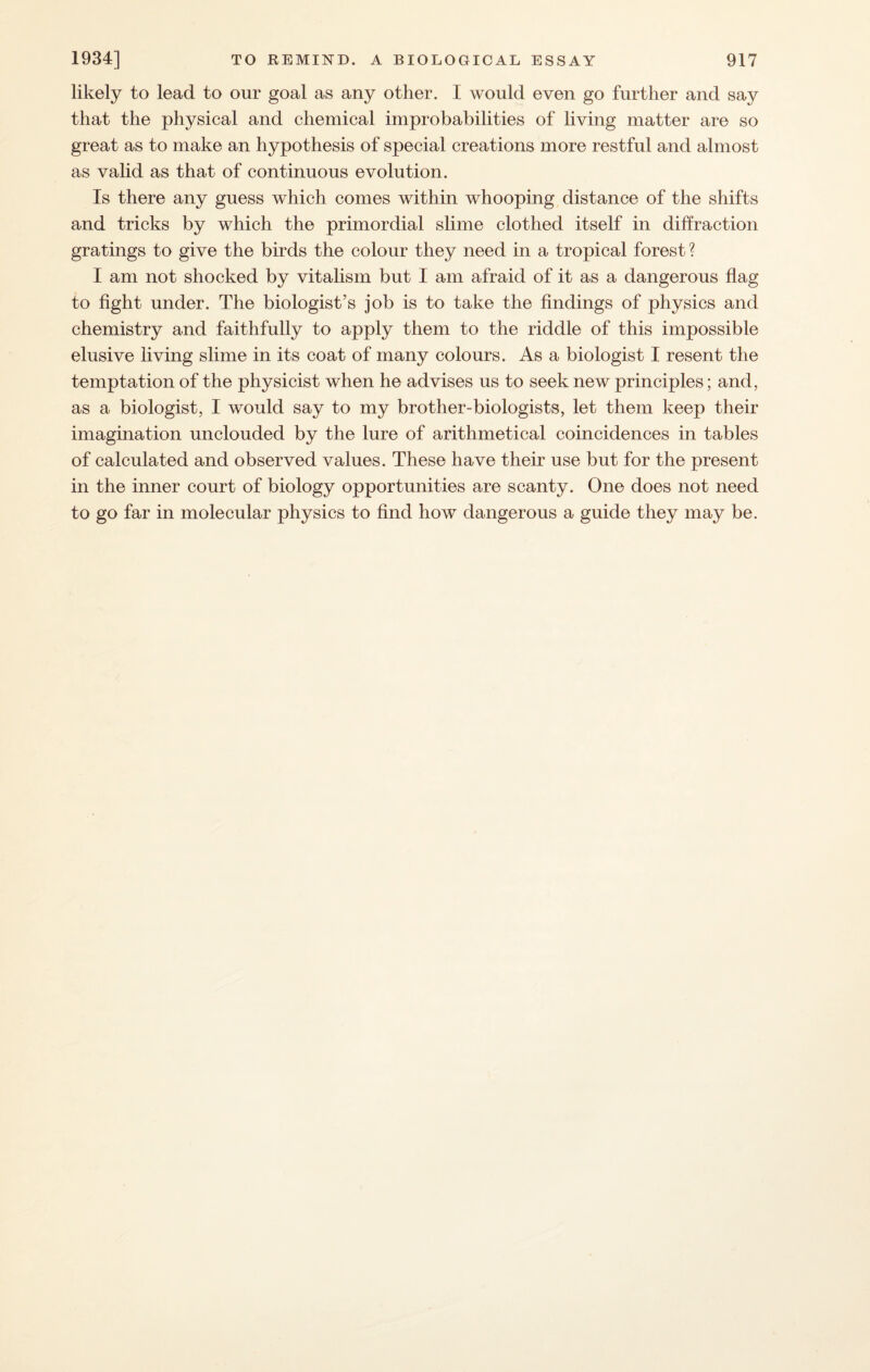 likely to lead to our goal as any other. I would even go further and say that the physical and chemical improbabilities of living matter are so great as to make an hypothesis of special creations more restful and almost as valid as that of continuous evolution. Is there any guess which comes within whooping distance of the shifts and tricks by which the primordial slime clothed itself in diffraction gratings to give the birds the colour they need in a tropical forest ? I am not shocked by vitalism but I am afraid of it as a dangerous flag to fight under. The biologist’s job is to take the findings of physics and chemistry and faithfully to apply them to the riddle of this impossible elusive living slime in its coat of many colours. As a biologist I resent the temptation of the physicist when he advises us to seek new principles; and, as a biologist, I would say to my brother-biologists, let them keep their imagination unclouded by the lure of arithmetical coincidences in tables of calculated and observed values. These have their use but for the present in the inner court of biology opportunities are scanty. One does not need to go far in molecular physics to find how dangerous a guide they may be.