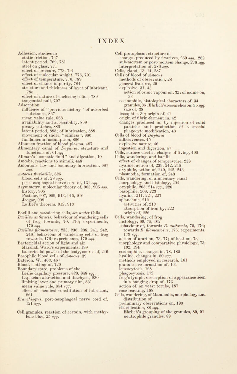 INDEX Adhesion, studies in static friction, 767 latent period, 769, 781 steel on glass, 771 effect of pressure, 773, 791 effect of molecular weight, 776, 791 effect of temperature, 776, 789 effect of chance impurity, 784 structure and thickness of layer of lubricant, 785 effect of nature of enclosing solids, 789 tangential pull, 797 Adsorption influence of “previous history” of adsorbed substance, 867 mean value rule, 868 availability and accessibility, 869 greasy patches, 885 latent period, 885; of lubrication, 888 movement of slider, “oiliness”, 886 fundamental assumption, 886 Albumen fraction of blood plasma, 487 Alimentary canal of Daphnia, structure and functions of, 61 sqq. Allman’s “somatic fluid” and digestion, 10 Amoeba, reactions to stimuli, 448 Amontons’ law and boundary lubrication, 687 sqq. Astacus fluviatilis, 825 blood cells of, 28 sqq. post-oesophageal nerve cord of, 131 sqq. Asymmetry, molecular theory of, 903, 905 sqq. history, 905 Pasteur, 907, 909, 913, 915, 916 Jaegar, 908 Le Bel’s theorem, 912, 913 Bacilli and wandering cells, see under Cells Bacillus anihracis, behaviour of wandering cells of frog towards, 70, 176; experiments, 179 sqq. Bacillus filamentosus, 233, 236, 238, 241, 242, 246; behaviour of wandering cells of frog towards, 176; experiments, 179 sqq. Bactericidal action of light and air Marshall Ward’s experiments, 199 bactericidal power of the body, source of, 246 Basophile blood cells of Astacus, 39 Bateson, W., 463, 467 Blood, clotting of, 720 Boundary state, problems of the Leslie capillary pressure, 828, 848 sqq. Laplacian attraction and diachysis, 830 limiting layer and primary film, 831 mean value rule, 854 sqq. effect of chemical constitution of lubricant, 861 Branchippus, post-oesophageal nerve cord of, 121 sqq. Cell granules, reaction of certain, with methy¬ lene blue, 25 sqq. Cell protoplasm, structure of changes produced by fixatives, 250 sqq., 262 sub-mortem or post-mortem change, 278 sqq. interpretation of, 286 sqq. Cells, gland, 13, 14, 287 Cells of blood of Astacus methods of observation, 28 general features, 29 explosive, 31, 43 action of osmic vapour on, 32; of iodine on, 33 eosinophile, histological characters of, 34 granules, 35; Ehrlich’s researches on, 35 sqq. size of, 38 basophile, 39; origin of, 41 origin of fibrin-ferment in, 42 changes produced in, by injection of solid particles and production of a special phagocyte modification, 43 Cells of blood of Daphnia adhesiveness, 45 explosive nature, 46 ingestion and digestion, 47 Cells, surface electric charges of living, 490 Cells, wandering, and bacilli effect of changes of temperature, 238 hyaline, action of, 239, 242, 245 oxyphile, action of, 240, 242, 243 plasmodia, formation of, 243 Cells, wandering, of alimentary canal morphology and histology, 204 oxyphile, 205, 214 sqq., 226 basophile, 208, 223 hyaline, 211, 221, 227 splanchnic, 212 activities of, 213 absorption of iron by, 222 origin of, 226 Cells, wandering, of frog histology, 69, 75, 162 behaviour of, towards B. anihracis, 70, 176; towards B. filamentosus, 176; experiments, 179 sqq. action of urari on, 73, 77; of heat on, 73 morphology and comparative physiology, 73, 192, 194 eosinophile, changes in, 78, 185 hyaline, changes in, 80 sqq. methods employed in research, 161 granules, re-formation of, 164 leucocytosis, 168 phagocytosis, 172 frog’s lymph, description of appearance seen in a hanging drop of, 173 action of, on yeast torulse, 187 rose-reacting, 188 Cells, wandering, of Mammalia, morphology and distribution of preliminary observations on, 190 classification, 88 sqq. Ehrlich’s grouping of the granules, 89, 91 neutrophile granules, 89