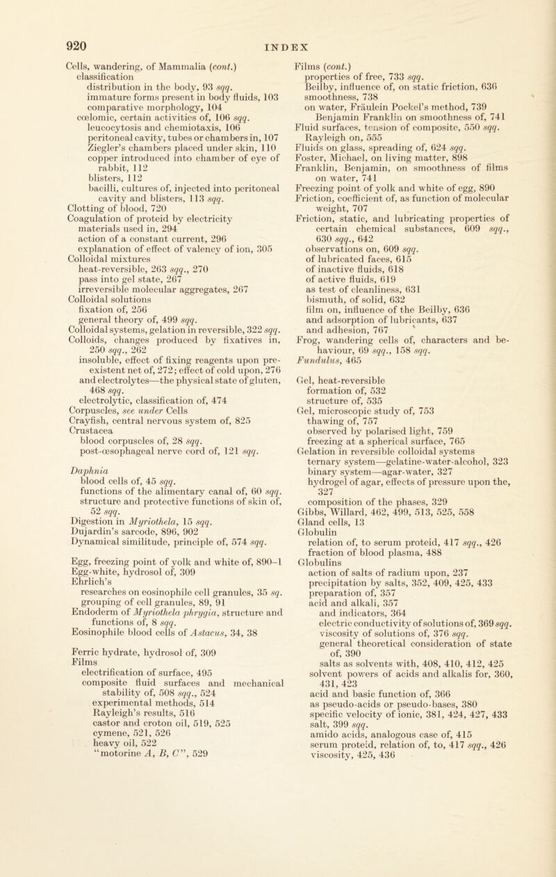 Cells, wandering, of Mammalia (cont.) classification distribution in the body, 93 sqq. immature forms present in body fluids, 103 comparative morphology, 104 coelomic, certain activities of, 106 sqq. leucocytosis and chemiotaxis, 106 peritoneal cavity, tubes or chambers in, 107 Ziegler’s chambers placed under skin, 110 copper introduced into chamber of eye of rabbit, 112 blisters, 112 bacilli, cultures of, injected into peritoneal cavity and blisters, 113 sqq. Clotting of blood, 720 Coagulation of proteid by electricity materials used in, 294 action of a constant current, 296 explanation of effect of valency of ion, 305 Colloidal mixtures heat-reversible, 263 sqq., 270 pass into gel state, 267 irreversible molecular aggregates, 267 Colloidal solutions fixation of, 256 general theory of, 499 sqq. Colloidal systems, gelation in reversible, 322 sqq. Colloids, changes produced by fixatives in, 250 sqq., 262 insoluble, effect of fixing reagents upon pre¬ existent net of, 272; effect of cold upon, 276 and electrolytes—the physical state of gluten, 468 sqq. electrolytic, classification of, 474 Corpuscles, see under Cells Crayfish, central nervous system of, 825 Crustacea blood corpuscles of, 28 sqq. post-oesophageal nerve cord of, 121 sqq. Daphnia blood cells of, 45 sqq. functions of the alimentary canal of, 60 sqq. structure and protective functions of skin of, 52 sqq. Digestion in Myriothela, 15 sqq. Dujardin’s sarcode, 896, 902 Dynamical similitude, principle of, 574 sqq. Egg, freezing point of yolk and white of, 890-1 Egg-white, hydrosol of, 309 Ehrlich’s researches on eosinophile cell granules, 35 sq. grouping of cell granules, 89, 91 Endoderm of Myriothela phrygia, structure and functions of, 8 sqq. Eosinophile blood cells of Astacus, 34, 38 Ferric hydrate, hydrosol of, 309 Films electrification of surface, 495 composite fluid surfaces and mechanical stability of, 508 sqq., 524 experimental methods, 514 Rayleigh’s results, 516 castor and croton oil, 519, 525 cymene, 521, 526 heavy oil, 522 “motorine A, B, C”, 529 Films (cont.) properties of free, 733 sqq. Beilby, influence of, on static friction, 636 smoothness, 738 on water, Fraulein Pockel’s method, 739 Benjamin Franklin on smoothness of, 741 Fluid surfaces, tension of composite, 550 sqq. Rayleigh on, 555 Fluids on glass, spreading of, 624 sqq. Foster, Michael, on living matter, 898 Franklin, Benjamin, on smoothness of films on water, 741 Freezing point of yolk and white of egg, 890 Friction, coefficient of, as function of molecular weight, 707 Friction, static, and lubricating properties of certain chemical substances, 609 sqq., 630 sqq., 642 observations on, 609 sqq. of lubricated faces, 615 of inactive fluids, 618 of active fluids, 619 as test of cleanliness, 631 bismuth, of solid, 632 film on, influence of the Beilby, 636 and adsorption of lubricants, 637 and adhesion, 767 Frog, wandering cells of, characters and be¬ haviour, 69 sqq., 158 sqq. Fundulus, 465 Gel, heat-reversible formation of, 532 structure of, 535 Gel, microscopic study of, 753 thawing of, 757 observed by polarised light, 759 freezing at a spherical surface, 765 Gelation in reversible colloidal systems ternary system—gelatine-wTater-alcohol, 323 binary system—agar-water, 327 hjMrogel of agar, effects of pressure upon the, 327 composition of the phases, 329 Gibbs, Willard, 462, 499, 513, 525, 558 Gland cells, 13 Globulin relation of, to serum proteid, 417 sqq., 426 fraction of blood plasma, 488 Globulins action of salts of radium upon, 237 precipitation by salts, 352, 409, 425, 433 preparation of, 357 acid and alkali, 357 and indicators, 364 electric conductivity of solutions of, 369 sqq. viscosity of solutions of, 376 sqq. general theoretical consideration of state of, 390 salts as solvents with, 408, 410, 412, 425 solvent powers of acids and alkalis for, 360, 431, 423 acid and basic function of, 366 as pseudo-acids or pseudo-bases, 380 specific velocity of ionic, 381, 424, 427, 433 salt, 399 sqq. amido acids, analogous case of, 415 serum proteid, relation of, to, 417 sqq., 426 viscosity, 425, 436