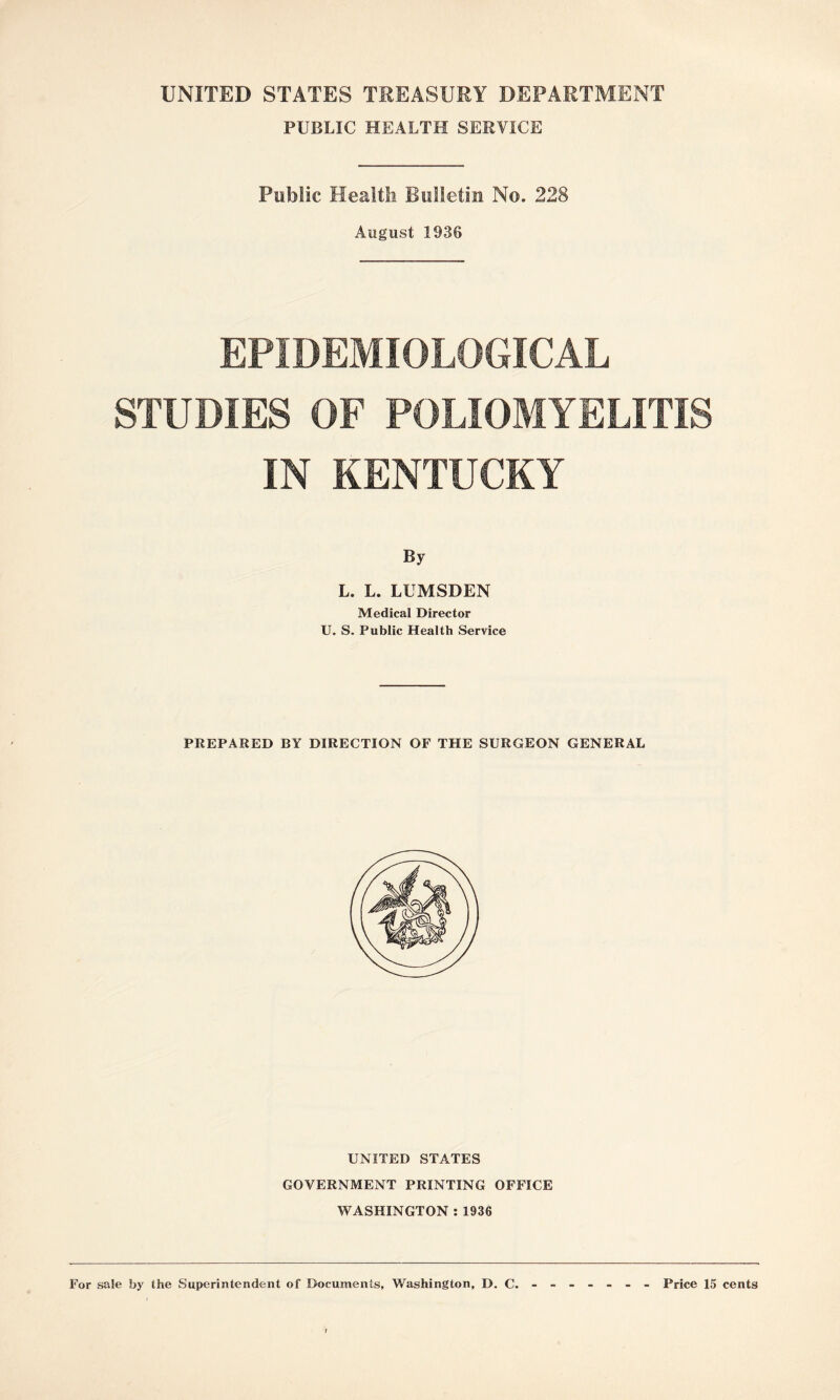 UNITED STATES TREASURY DEPARTMENT PUBLIC HEALTH SERVICE Public Health Bulletin No. 228 August 1936 EPIDEMIOLOGICAL STUDIES OF POLIOMYELITIS IN KENTUCKY By L. L. LUMSDEN Medical Director U. S. Public Health Service PREPARED BY DIRECTION OF THE SURGEON GENERAL UNITED STATES GOVERNMENT PRINTING OFFICE WASHINGTON : 1936