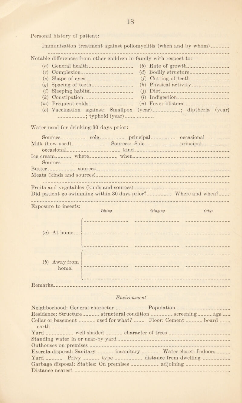 Personal history of patient: Immunization treatment against poliomyelitis (when and by whom) Notable differences from other children in family with respect to: (a) (c) (e) (g) (f) (fc) (m) (o) General health_ Complexion_ Shape of eyes_ Spacing of teeth_ Sleeping habits_ Constipation_ Frequent colds_ Vaccination against: Smallpox _; typhoid (year)_ (b) Rate of growth_ (d) Bodily structure_ (/) Cutting of teeth_ (h) Physical activity_ O') Diet- (J) Indigestion_ (n) Fever blisters_ (year)_; diptheria (year) Water used for drinking 30 days prior: Sources _ sole principal _ _ occasional Milk (how used). Sources: Sole. principal occasional kind Ice cream where when _ Sources Butter . sources _ Meats (kinds and sources) Fruits and vegetables (kinds and sources)_ Did patient go swimming within 30 days prior?_Where and when?_ Exposure to insects: Biting Stinging Other ' (a) At home_< (5) Away from home. Remarks Environment Neighborhood: General character_ Population_ Residence: Structure_structural condition_screening_age_ Cellar or basement_used for what?_ Floor: Cement_board_ earth_ Yard_well shaded_character of trees_ Standing water in or near-by yard_ Outhouses on premises_ Excreta disposal: Sanitary_insanitary_ Water closet: Indoors_ Yard_ Privy_type_distance from dwelling_ Garbage disposal: Stables: On premises_adjoining_ Distance nearest_