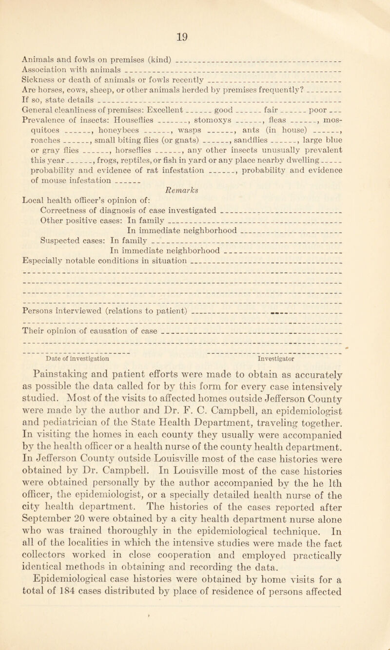 Animals and fowls on premises (kind)_ Association with animals__ Sickness or death of animals or fowls recently_ Are horses, cows, sheep, or other animals herded by premises frequently?_ If so, state details_ General cleanliness of premises: Excellent_good_fair_poor ___ Prevalence of insects: Houseflies _, stomoxys_, fleas_, mos¬ quitoes _, honeybees_, wasps _, ants (in house) _, roaches_, small biting flies (or gnats)_, sandflies_, large blue or gray flies_, horseflies_, any other insects unusually prevalent this year_, frogs, reptiles, or fish in yard or any place nearby dwelling_ probability and evidence of rat infestation_, probability and evidence of mouse infestation_ Remarks Local health officer’s opinion of: Correctness of diagnosis of case investigated_ Other positive cases: In family_ In immediate neighborhood_ Suspected cases: In family_ In immediate neighborhood__ Especially notable conditions in situation__ Persons interviewed (relations to patient) Their opinion of causation of case_ Date of investigation Investigator Painstaking and patient efforts were made to obtain as accurately as possible the data called for by this form for every case intensively studied. Most of the visits to affected homes outside Jefferson County were made by the author and Dr. F. C. Campbell, an epidemiologist and pediatrician of the State Health Department, traveling together. In visiting the homes in each county they usually were accompanied by the health officer or a health nurse of the county health department. In Jefferson County outside Louisville most of the case histories were obtained by Dr. Campbell. In Louisville most of the case histories were obtained personally by the author accompanied by the he 1th officer, the epidemiologist, or a specially detailed health nurse of the city health department. The histories of the cases reported after September 20 were obtained by a city health department nurse alone who was trained thoroughly in the epidemiological technique. In all of the localities in which the intensive studies were made the fact collectors worked in close cooperation and employed practically identical methods in obtaining and recording the data. Epidemiological case histories were obtained by home visits for a total of 184 cases distributed b}^ place of residence of persons affected /