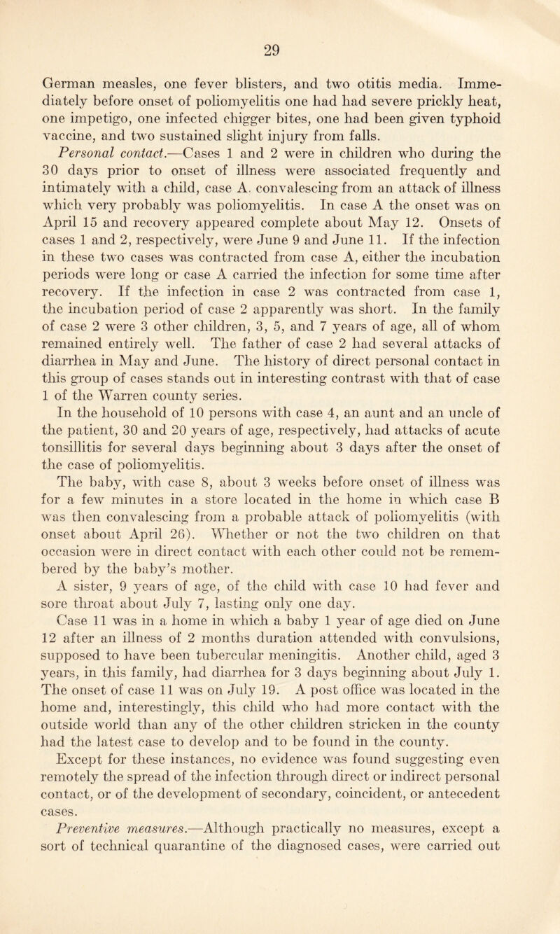 German measles, one fever blisters, and two otitis media. Imme¬ diately before onset of poliomyelitis one had had severe prickly heat, one impetigo, one infected chigger bites, one had been given typhoid vaccine, and two sustained slight injury from falls. Personal contact.—Cases 1 and 2 were in children who during the 30 days prior to onset of illness were associated frequently and intimately with a child, case A, convalescing from an attack of illness which very probably was poliomyelitis. In case A the onset was on April 15 and recovery appeared complete about May 12. Onsets of cases 1 and 2, respectively, were June 9 and June 11. If the infection in these two cases was contracted from case A, either the incubation periods were long or case A carried the infection for some time after recovery. If the infection in case 2 was contracted from case 1, the incubation period of case 2 apparently was short. In the family of case 2 were 3 other children, 3, 5, and 7 years of age, all of whom remained entirely well. The father of case 2 had several attacks of diarrhea in May and June. The history of direct personal contact in this group of cases stands out in interesting contrast with that of case 1 of the Warren county series. In the household of 10 persons with case 4, an aunt and an uncle of the patient, 30 and 20 years of age, respectively, had attacks of acute tonsillitis for several days beginning about 3 days after the onset of the case of poliomyelitis. The baby, with case 8, about 3 weeks before onset of illness was for a few minutes in a store located in the home in which case B was then convalescing from a probable attack of poliomyelitis (with onset about April 26). Whether or not the two children on that occasion were in direct contact with each other could not be remem¬ bered by the baby’s mother. A sister, 9 years of age, of the child with case 10 had fever and sore throat about July 7, lasting only one day. Case 11 was in a home in which a baby 1 year of age died on June 12 after an illness of 2 months duration attended with convulsions, supposed to have been tubercular meningitis. Another child, aged 3 years, in this family, had diarrhea for 3 days beginning about July 1. The onset of case 11 was on July 19. A post office was located in the home and, interestingly, this child who had more contact with the outside world than any of the other children stricken in the county had the latest case to develop and to be found in the county. Except for these instances, no evidence was found suggesting even remotely the spread of the infection through direct or indirect personal contact, or of the development of secondary, coincident, or antecedent cases. Preventive measures.—Although practically no measures, except a sort of technical quarantine of the diagnosed cases, were carried out