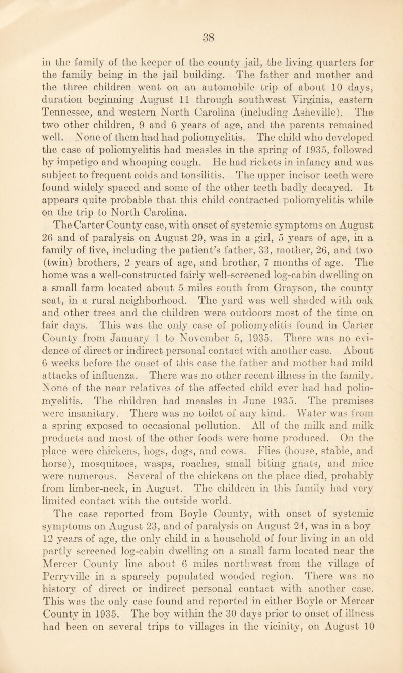 in the family of the keeper of the county jail, the living quarters for the family being in the jail building. The father and mother and the three children went on an automobile trip of about 10 days, duration beginning August 11 through southwest Virginia, eastern Tennessee, and western North Carolina (including Asheville). The two other children, 9 and 6 years of age, and the parents remained well. None of them had had poliomyelitis. The child who developed the case of poliomyelitis had measles in the spring of 1935, followed by impetigo and whooping cough. He had rickets in infancy and was subject to frequent colds and tonsilitis. The upper incisor teeth were found widely spaced and some of the other teeth badly decayed. It appears quite probable that this child contracted poliomyelitis while on the trip to North Carolina. The Carter County case, with onset of systemic symptoms on August 26 and of paralysis on August 29, was in a girl, 5 years of age, in a family of five, including the patient’s father, 33, mother, 26, and two (twin) brothers, 2 years of age, and brother, 7 months of age. The home was a well-constructed fairly well-screened log-cabin dwelling on a small farm located about 5 miles south from Grayson, the county seat, in a rural neighborhood. The yard was well shaded with oak and other trees and the children were outdoors most of the time on fair days. This was the only case of poliomyelitis found in Carter County from January 1 to November 5, 1935. There was no evi¬ dence of direct or indirect personal contact with another case. About 6 weeks before the onset of this case the father and mother had mild attacks of influenza. There was no other recent illness in the family. None of the near relatives of the affected child ever had had polio¬ myelitis. The children had measles in June 1935. The premises were insanitary. There was no toilet of any kind. Water was from a spring exposed to occasional pollution. All of the milk and milk products and most of the other foods were home produced. On the place were chickens, hogs, dogs, and cows. Flies (house, stable, and horse), mosquitoes, wasps, roaches, small biting gnats, and mice were numerous. Several of the chickens on the place died, probably from limber-neck, in August. The children in this family had very limited contact with the outside world. The case reported from Boyle County, with onset of systemic symptoms on August 23, and of paralysis on August 24, was in a boy 12 years of age, the only child in a household of four living in an old partly screened log-cabin dwelling on a small farm located near the Mercer County line about 6 miles northwest from the village of Perryville in a sparsely populated wooded region. There was no history of direct or indirect personal contact with another case. This was the only case found and reported in either Boyle or Mercer County in 1935. The boy within the 30 days prior to onset of illness had been on several trips to villages in the vicinity, on August 10