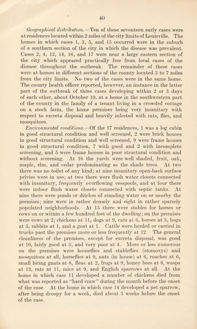 Geographical distribution.—Ten of these seventeen early cases were at residences located within 2 miles of the city limits of Louisville. The homes in which cases 1, 3, 5, and 15 occurred were in the suburb of a southern section of the city in which the disease was prevalent. Cases 2, 4, 12, 14, 16, and 17 were near a large eastern section of the city which appeared practically free from local cases of the disease throughout the outbreak. The remainder of these cases were at homes in different sections of the county located 3 to 7 miles from the city limits. No two of the cases were in the same home. The county health officer reported, however, an instance in the latter part of the outbreak of three cases developing within 2 or 3 days of each other, about October 10, at a home in the southwestern part of the county in the family of a tenant living in a crowded cottage on a stock farm, the home premises being very insanitary with respect to excreta disposal and heavily infested with rats, flies, and mosquitoes. Environmental conditions.—Of the 17 residences, 1 was a log cabin in good structural condition and well screened, 2 were brick houses in good structural condition and well screened, 9 were frame houses in good structural condition, 7 with good and 2 with incomplete screening, and 5 were frame houses in poor structural condition and without screening. At 16 the yards were well shaded, fruit, oakr maple, elm, and cedar predominating as the shade trees. At two there was no toilet of any kind; at nine insanitary open-back surface privies were in use; at two there were flush water closets connected with insanitary, frequently overflowing cesspools, and at four there were indoor flush water closets connected with septic tanks. At nine there were ponds or ditches of standing water on or nearby the premises; nine were in rather densely and eight in rather sparsely populated neighborhoods. At 15 there were stables for horses or cows on or within a few hundred feet of the dwelling; on the premises were cows at 2, chickens at 11, dogs at 9, cats at 6, horses at 3, hogs at 5, rabbits at 1, and a goat at 1. Cattle were herded or carried in trucks past the premises more or less frequently at 12. The general cleanliness of the premises, except for excreta disposal, was good at 10, fairly good at 3, and very poor at 4. More or less numerous on the premises were houseflies and stableflies (stomoxys) and mosquitoes at all, horseflies at 9, ants (in house) at 6, roaches at 6, small biting gnats at 8, fleas at 2, frogs at 9, honey bees at 8, wasps at 13, rats at 11, mice at 9, and English sparrows at all. At the home in which case 11 developed a number of chickens died from what was reported as “hard craw” during the month before the onset of the case. At the home in which case 14 developed a pet sparrow, after being droopy for a week, died about 3 weeks before the onset of the case.