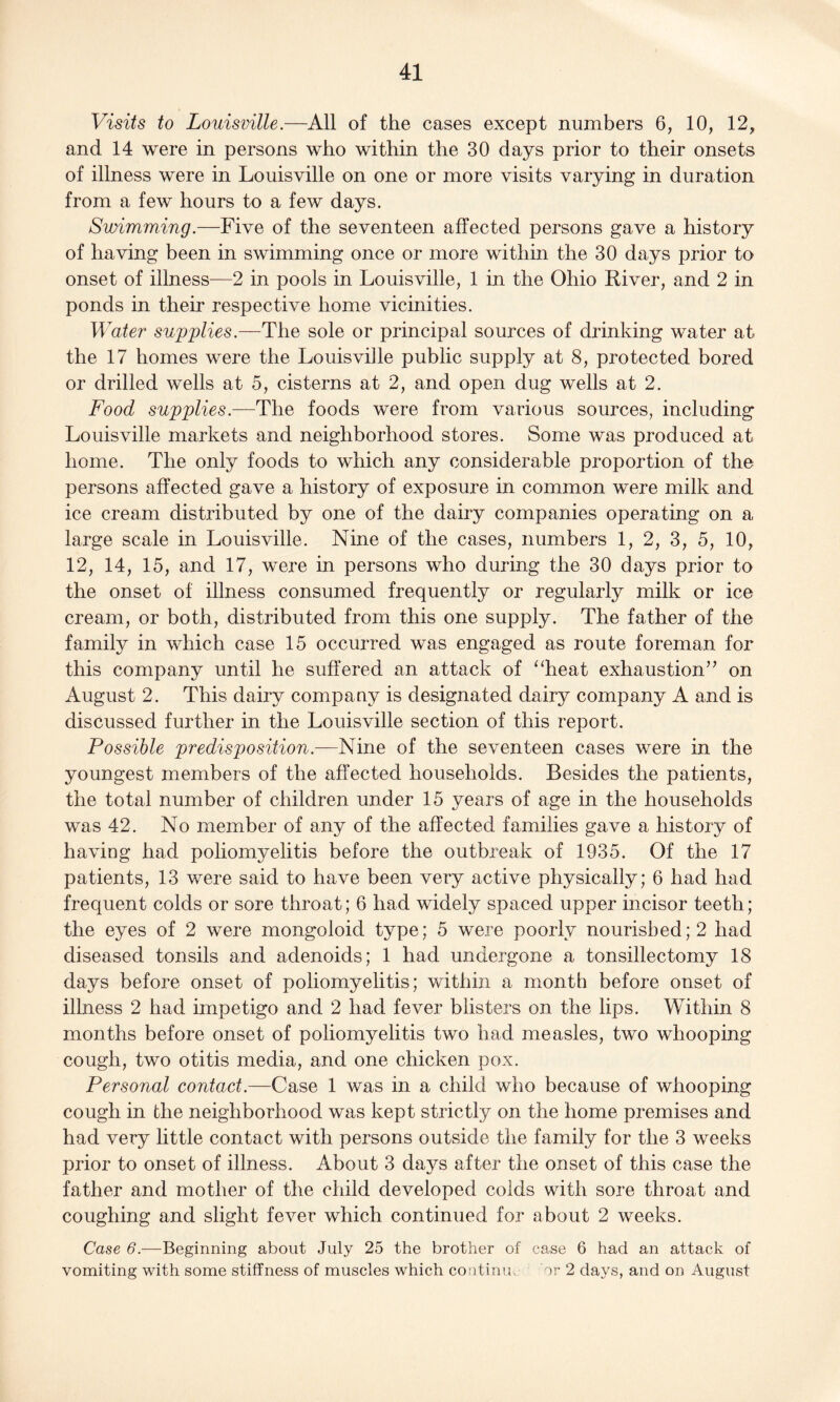 Visits to Louisville.—All of the cases except numbers 6, 10, 12, and 14 were in persons who within the 30 days prior to their onsets of illness were in Louisville on one or more visits varying in duration from a few hours to a few days. Swimming.—Five of the seventeen affected persons gave a history of having been in swimming once or more within the 30 days prior to onset of illness—2 in pools in Louisville, 1 in the Ohio River, and 2 in ponds in their respective home vicinities. Water supplies.—The sole or principal sources of drinking water at the 17 homes were the Louisville public supply at 8, protected bored or drilled wells at 5, cisterns at 2, and open dug wells at 2. Food supplies.—The foods were from various sources, including Louisville markets and neighborhood stores. Some was produced at home. The only foods to which any considerable proportion of the persons affected gave a history of exposure in common were milk and ice cream distributed by one of the dairy companies operating on a large scale in Louisville. Nine of the cases, numbers 1, 2, 3, 5, 10, 12, 14, 15, and 17, were in persons who during the 30 days prior to the onset of illness consumed frequently or regularly milk or ice cream, or both, distributed from this one supply. The father of the family in which case 15 occurred was engaged as route foreman for this company until he suffered an attack of “heat exhaustion” on August 2. This dairy company is designated dairy company A and is discussed further in the Louisville section of this report. Possible predisposition.—Nine of the seventeen cases were in the youngest members of the affected households. Besides the patients, the total number of children under 15 years of age in the households was 42. No member of any of the affected families gave a history of having had poliomyelitis before the outbreak of 1935. Of the 17 patients, 13 were said to have been very active physically; 6 had had frequent colds or sore throat; 6 had widely spaced upper incisor teeth; the eyes of 2 were mongoloid type; 5 were poorly nourished; 2 had diseased tonsils and adenoids; 1 had undergone a tonsillectomy 18 days before onset of poliomyelitis; within a month before onset of illness 2 had impetigo and 2 had fever blisters on the lips. Within 8 months before onset of poliomyelitis two had measles, two whooping cough, two otitis media, and one chicken pox. Personal contact.—Case 1 was in a child who because of whooping cough in the neighborhood was kept strictly on the home premises and had very little contact with persons outside the family for the 3 weeks prior to onset of illness. About 3 days after the onset of this case the father and mother of the child developed colds with sore throat and coughing and slight fever which continued for about 2 weeks. Case 6.—Beginning about July 25 the brother of case 6 had an attack of vomiting with some stiffness of muscles which continm or 2 days, and on August