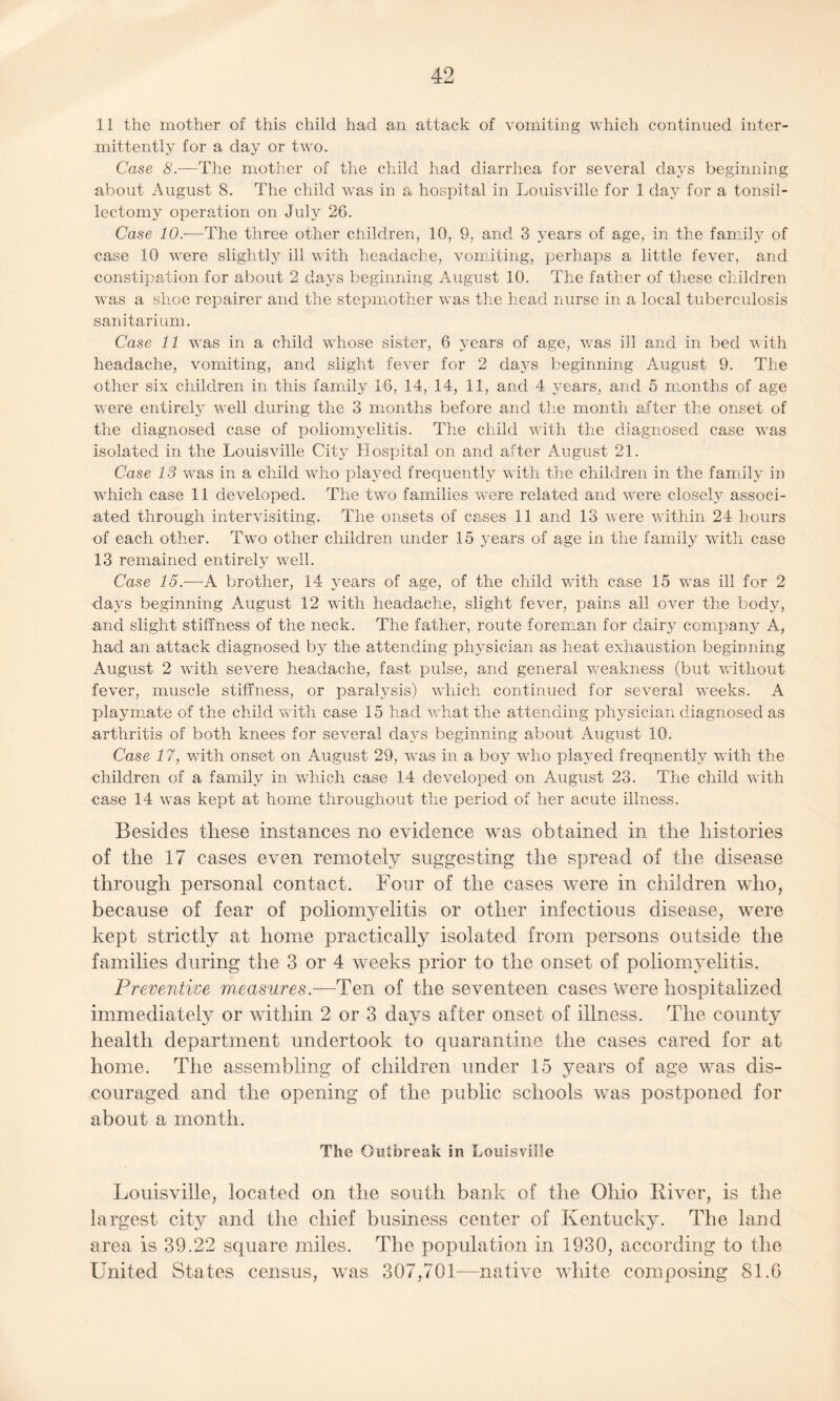 11 the mother of this child had an attack of vomiting which continued inter¬ mittently for a day or two. Case 8.—The mother of the child had diarrhea for several days beginning about August 8. The child was in a hospital in Louisville for 1 day for a tonsil¬ lectomy operation on July 26. Case 10.—The three other children, 10, 9, and 3 years of age, in the family of case 10 were slightly ill with headache, vomiting, perhaps a little fever, arid constipation for about 2 days beginning August 10. The father of these children was a shoe repairer and the stepmother was the head nurse in a local tuberculosis sanitarium. Case 11 was in a child whose sister, 6 years of age, was ill and in bed with headache, vomiting, and slight fever for 2 days beginning August 9. The other six children in this family 16, 14, 14, 11, and 4 years, and 5 months of age were entirely well during the 3 months before and the month after the onset of the diagnosed case of poliomyelitis. The child with the diagnosed case was isolated in the Louisville City Hospital on and after August 21. Case 13 was in a child who played frequently with the children in the family in which case 11 developed. The two families were related and were closely associ¬ ated through intervisiting. The onsets of cases 11 and 13 were within 24 hours of each other. Two other children under 15 years of age in the family with case 13 remained entirely well. Case 15.—A brother, 14 years of age, of the child with case 15 was ill for 2 days beginning August 12 with headache, slight fever, pains all over the body, and slight stiffness of the neck. The father, route foreman for dairy company A, had an attack diagnosed by the attending physician as heat exliaustion beginning August 2 with severe headache, fast pulse, and general weakness (but without fever, muscle stiffness, or paralysis) which continued for several weeks. A playmate of the child with case 15 had what the attending physician diagnosed as arthritis of both knees for several days beginning about August 10. Case 17, with onset on August 29, was in a boy who played frequently with the children of a family in which case 14 developed on August 23. The child with case 14 was kept at home throughout the period of her acute illness. Besides these instances no evidence was obtained in the histories of the 17 cases even remotely suggesting the spread of the disease through personal contact. Four of the cases were in children who, because of fear of poliomyelitis or other infectious disease, were kept strictly at home practically isolated from persons outside the families during the 3 or 4 weeks prior to the onset of poliomyelitis. Preventive measures.—Ten of the seventeen cases Were hospitalized immediately or within 2 or 3 days after onset of illness. The county health department undertook to quarantine the cases cared for at home. The assembling of children under 15 years of age was dis¬ couraged and the opening of the public schools was postponed for about a month. The Outbreak in Louisville Louisville, located on the south bank of the Ohio River, is the largest city and the chief business center of Kentucky. The land area is 39.22 square miles. The population in 1930, according to the United States census, was 307,701—native white composing 81.G
