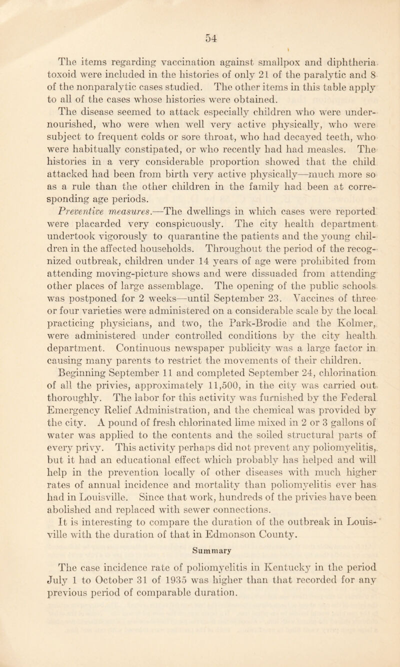 The items regarding vaccination against smallpox and diphtheria toxoid were included in the histories of only 21 of the paralytic and 8 of the nonparalytic cases studied. The other items in this table apply to all of the cases whose histories were obtained. The disease seemed to attack especially children who were under¬ nourished, who were when well very active physically, who were subject to frequent colds or sore throat, who had decayed teeth, who were habitually constipated, or who recently had had measles. The histories in a very considerable proportion showed that the child attacked had been from birth very active physically—much more so as a rule than the other children in the family had been at corre¬ sponding age periods. Preventive measures.—The dwellings in which cases were reported were placarded very conspicuously. The city health department undertook vigorously to quarantine the patients and the }7oung chil¬ dren in the affected households. Throughout the period of the recog¬ nized outbreak, children under 14 years of age were prohibited from attending moving-picture shows and were dissuaded from attending other places of large assemblage. The opening of the public schools was postponed for 2 weeks—until September 23. Vaccines of three or four varieties were administered on a considerable scale by the local practicing ph}7sicians, and two, the Park-Brodie and the Kolmer, were administered under controlled conditions b}7 the city health department. Continuous newspaper publicity was a large factor in causing many parents to restrict the movements of their children. Beginning September 11 and completed September 24, chlorination of all the privies, approximately 11,500, in the city was carried out thoroughly. The labor for this activity was furnished by the Federal Emergency Relief Administration, and the chemical was provided by the city. A pound of fresh chlorinated lime mixed in 2 or 3 gallons of water was applied to the contents and the soiled structural parts of every privy. This activity perhaps did not prevent any poliomyelitis,, but it had an educational effect which probably has helped and will help in the prevention locally of other diseases with much higher rates of annual incidence and mortality than poliomyelitis ever has had in Louisville. Since that work, hundreds of the privies have been abolished and replaced with sewer connections. It is interesting to compare the duration of the outbreak in Louis¬ ville with the duration of that in Edmonson County. Summary The case incidence rate of poliomyelitis in Kentucky in the period July 1 to October 31 of 1935 was higher than that recorded for any previous period of comparable duration.