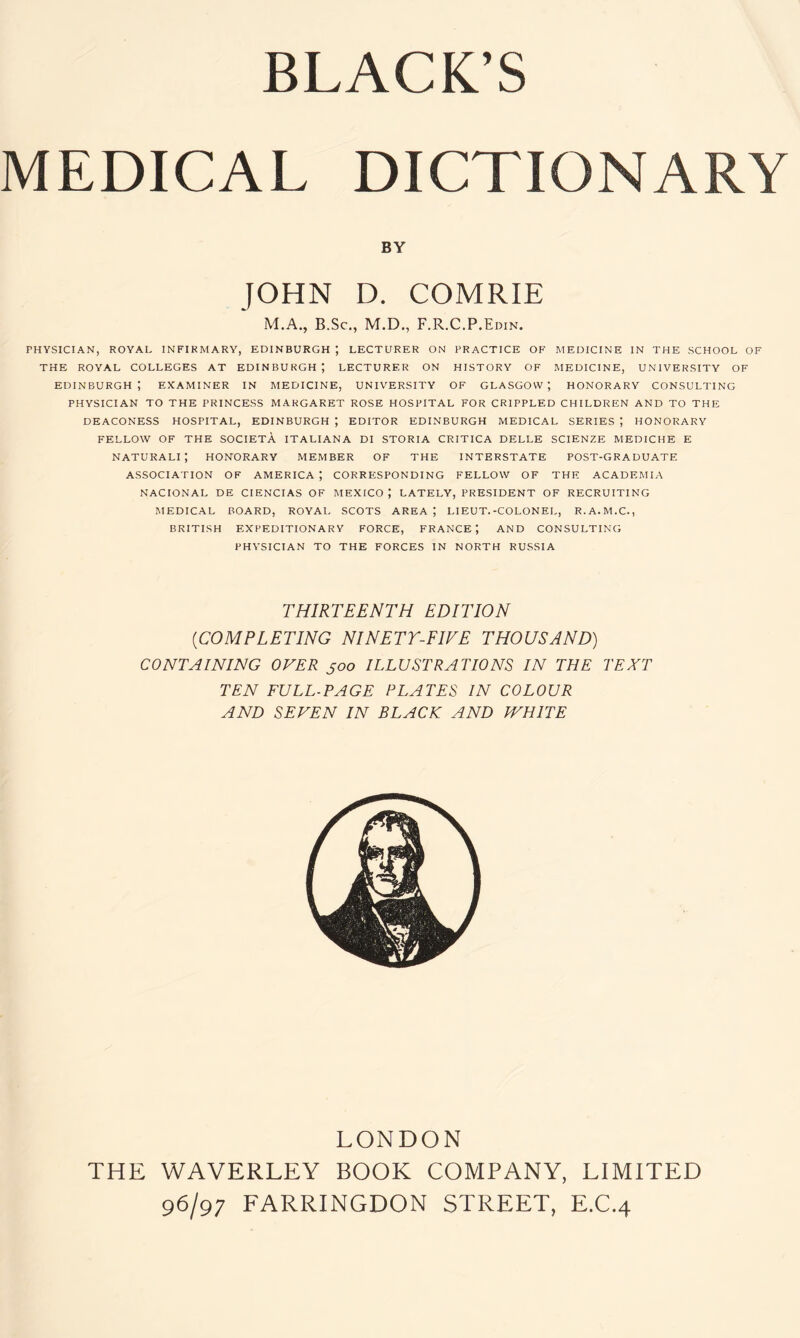 BLACK’S MEDICAL DICTIONARY BY JOHN D. COMRIE M.A., B.Sc., M.D., F.R.C.P.Edin. PHYSICIAN, ROYAL INFIRMARY, EDINBURGH ) LECTURER ON PRACTICE OF MEDICINE IN THE SCHOOL OF THE ROYAL COLLEGES AT EDINBURGH; LECTURER ON HISTORY OF MEDICINE, UNIVERSITY OF Edinburgh; examiner in medicine, university of Glasgow; honorary consulting PHYSICIAN TO THE PRINCESS MARGARET ROSE HOSPITAL FOR CRIPPLED CHILDREN AND TO THE DEACONESS HOSPITAL, EDINBURGH ; EDITOR EDINBURGH MEDICAL SERIES HONORARY FELLOW OF THE SOCIETA ITALIANA DI STORIA CRITICA DELLE SCIENZE MEDICHE E NATURALI ; HONORARY MEMBER OF THE INTERSTATE POST-GRADUATE ASSOCIATION OF AMERICA ; CORRESPONDING FELLOW OF THE ACADEMIA NACIONAL DE CIENCIAS OF MEXICO LATELY, PRESIDENT OF RECRUITING MEDICAL BOARD, ROYAL SCOTS AREA ; LIEUT.-COLONEL, R.A.M.C., BRITISH EXPEDITIONARY FORCE, FRANCE; AND CONSULTING PHYSICIAN TO THE FORCES IN NORTH RUSSIA THIRTEENTH EDITION (iCOMPLETING NINETY-FIVE THOUSAND) CONTAINING OVER joo ILLUSTRATIONS IN THE TEXT TEN FULL-PAGE PLATES IN COLOUR AND SEVEN IN BLACK AND IVHITE LONDON THE WAVERLEY BOOK COMPANY, LIMITED 96/97 FARRINGDON STREET, E.C.4