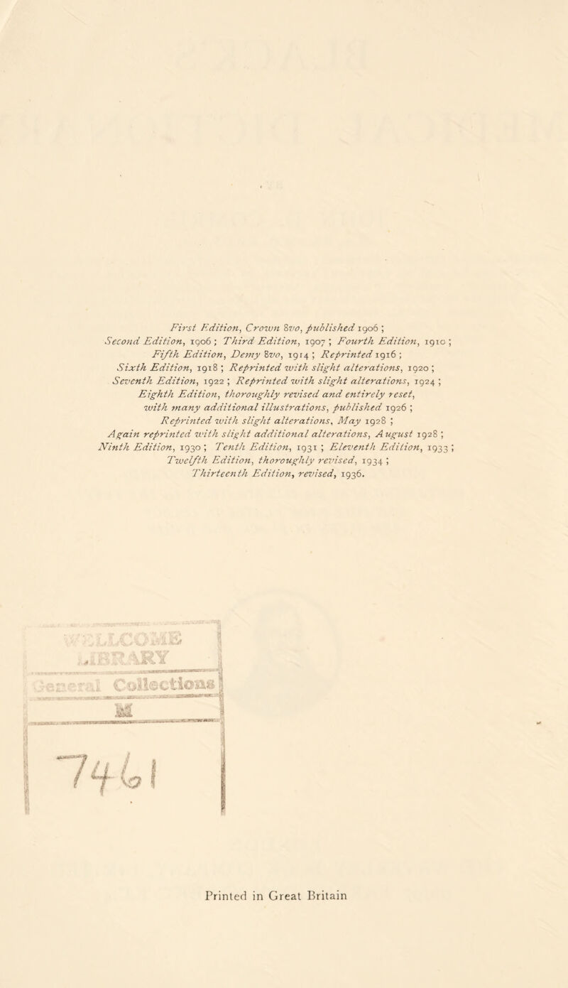 First Edition, Crown &vo, published 1906 ; Second Edition, 1906; Third Edition, 1907; Fourth Edition, 191c Fifth Edition, Demy 8vo, 1914 ; Reprinted 1916 ; Sixth Edition, 1918 ; Reprinted with slight alterations, 1920 ; Seventh Edition, 1922 ; Reprinted with slight alterations, 1924 ; Eighth Edition, thoroughly revised and entirely reset, with many additional illustrations, published 1926 ; Reprinted with slight alterations, May 1928 ; Again reprinted with slight additional alterations, August 1928 ; Ninth Edition, 1930 ; Tenth Edition, 1931 ; Eleventh Edition, 1933 Twelfth Edition, thoroughly revised, 1934 ; Thirteenth Edition, revised, 1936. Printed in Great Britain