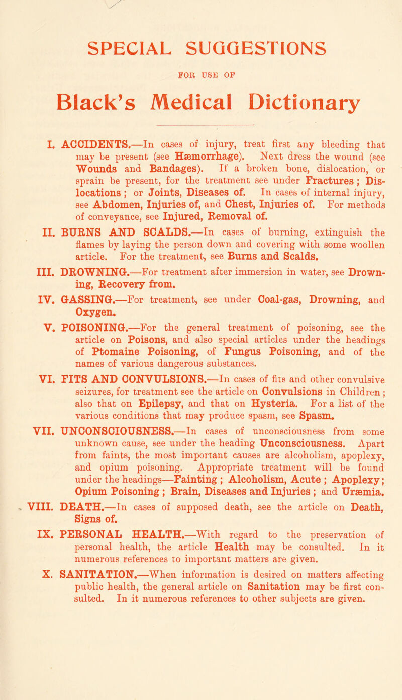 SPECIAL SUGGESTIONS FOR USE OF Black’s Medical Dictionary I. ACCIDENTS.—In cases of injury, treat first any bleeding that may be present (see Haemorrhage). Next dress the wound (see Wounds and Bandages). If a broken bone, dislocation, or sprain be present, for the treatment see under Fractures; Dis¬ locations ; or Joints, Diseases of. In cases of internal injury, see Abdomen, Injuries of, and Chest, Injuries of. For methods of conveyance, see Injured, Removal of. II. BURNS AND SCALDS.—In cases of burning, extinguish the flames by laying the person down and covering with some woollen article. For the treatment, see Burns and Scalds. III. DROWNING.—For treatment after immersion in water, see Drown¬ ing, Recovery from. IV. GASSING.—For treatment, see under Coal-gas, Drowning, and Oxygen. V. POISONING.—For the general treatment of poisoning, see the article on Poisons, and also special articles under the headings of Ptomaine Poisoning, of Fungus Poisoning, and of the names of various dangerous substances. VI. FITS AND CONVULSIONS.—In cases of fits and other convulsive seizures, for treatment see the article on Convulsions in Children; also that on Epilepsy, and that on Hysteria. For a list of the various conditions that may produce spasm, see Spasm, VII. UNCONSCIOUSNESS.—In cases of unconsciousness from some unknown cause, see under the heading Unconsciousness. Apart from faints, the most important causes are alcoholism, apoplexy, and opium poisoning. Appropriate treatment will be found under the headings—Fainting ; Alcoholism, Acute ; Apoplexy; Opium Poisoning; Brain, Diseases and Injuries ; and Uraemia. VIII. DEATH.—In cases of supposed death, see the article on Death, Signs of. IX. PERSONAL HEALTH.—With regard to the preservation of personal health, the article Health may be consulted. In it numerous references to important matters are given. X. SANITATION.—When information is desired on matters affecting public health, the general article on Sanitation may be first con¬ sulted. In it numerous references to other subjects are given.