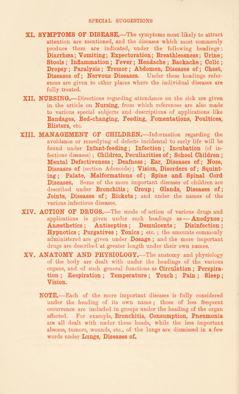 XL SYMPTOMS OF DISEASE. —The symptoms most likely to attract attention are mentioned, and the diseases which most commonly produce them are indicated, under the following headings : Diarrhoea; Vomiting; Expectoration; Breathlessness; Urine; Stools ; Inflammation ; Fever ; Headache ; Backache; Colic ; Dropsy ; Paralysis ; Tremor; Abdomen, Diseases of; Chest, Diseases of; Nervous Diseases. Under these headings refer¬ ences are given to other places where the individual diseases are fully treated. XII. NURSING.—Directions regarding attendance on the sick are given in the article on Nursing, from which references are also made to various special subjects and descriptions of applications like Bandages, Bed-changing, Feeding, Fomentations, Poultices, Blisters, etc. XIII. MANAGEMENT OF CHILDREN.—Information regarding the avoidance or remedying of defects incidental to early life will be found under Infant-feeding; Infection; Incubation (of in¬ fectious diseases); Children, Peculiarities of; School Children ; Mental Defectiveness; Deafness; Ear, Diseases of; Nose, Diseases of (section Adenoids); Vision, Disorders of; Squint¬ ing ; Palate, Malformations of; Spine and Spinal Cord Diseases. Some of the more important diseases of children are described under Bronchitis; Croup; Glands, Diseases of; Joints, Diseases of; Rickets; and under the names of the various infectious diseases. XIV. ACTION OF DRUGS.—The mode of action of various drugs and applications is given under such headings as — Anodynes; Anaesthetics; Antiseptics; Demulcents; Disinfection ; Hypnotics ; Purgatives ; Tonics ; etc. ; the amounts commonly administered are given under Dosage ; and the more important drugs are described at greater length under their own names. XV. ANATOMY AND PHYSIOLOGY.—The anatomy and physiology of the body are dealt with under the headings of the various organs, and of such general functions as Circulation; Perspira¬ tion ; Respiration ; Temperature ; Touch ; Pain ; Sleep ; Vision. NOTE.—Each of the more important diseases is fully considered under the heading of its own name; those of less frequent occurrence are included in groups under the heading of the organ affected. For example, Bronchitis, Consumption, Pneumonia are all dealt with under these heads, while the less important abscess, tumors, wounds, etc., of the lungs are dismissed in a few words under Lungs, Diseases of.