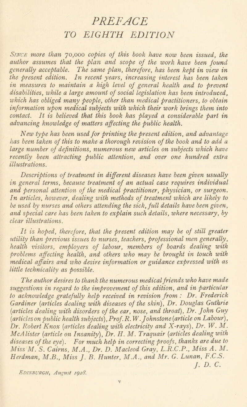 PREFACE TO EIGHTH EDITION Since more than 70,000 copies of this book have now been issued, the author assumes that the plan and scope of the work have been found generally acceptable. The same plan, therefore, has been kept in view in the present edition. In recent years, increasing interest has been taken in measures to maintain a high level of general health and to prevent disabilities, while a large amount of social legislation has been introduced, which has obliged many people, other than medical practitioners, to obtain information upon medical subjects with which their work brings them into contact. It is believed that this book has played a considerable part in advancing knowledge of matters affecting the public health. New type has been used for printing the present edition, and advantage has been taken of this to make a thorough revision of the book and to add a large number of definitions, numerous new articles on subjects which have recently been attracting public attention, and over one hundred extra illustrations. Descriptions of treatment in different diseases have been given usually in general terms, because treatment of an actual case requires individual and personal attention of the medical practitioner, physician, or surgeon. In articles, however, dealing with methods of treatment which are likely to be used by nurses and others attending the sick, full details have been given, and special care has been taken to explain such details, where necessary, by clear illustrations. It is hoped, therefore, that the present edition may be of still greater utility than previous issues to nurses, teachers, projessional men generally, health visitors, employers of labour, members of boards dealing with problems affecting health, and others who may be brought in touch with medical affairs and who desire information or guidance expressed with as little technicality as possible. The author desires to thank the numerous medical friends who have made suggestions in regard to the improvement of this edition, and in particular to acknowledge gratefully help received in revision from : Dr. Frederick Gardiner (articles dealing with diseases of the skin), Dr. Douglas Guthrie [articles dealing with disorders of the ear, nose, and throat), Dr. John Guy (articleson public health subjects),Prof. R. W. Johnstone (article on Labour), Dr. Robert Knox (articles dealing with electricity and X-rays), Dr. W. M. McAlister (article on Insanity), Dr. II. M. Traquair (articles dealing with diseases of the eye). For much help in correcting proofs, thanks are due to Miss M. S. Cairns, M.A., Dr. D. Macleod Gray, L.R.C.P., Miss A. M. Herdman, M.B., Miss J. B. Hunter, M.A., and Mr. G. Lunan, F.C.S. J. D. C. Edinburgh, August 1928.