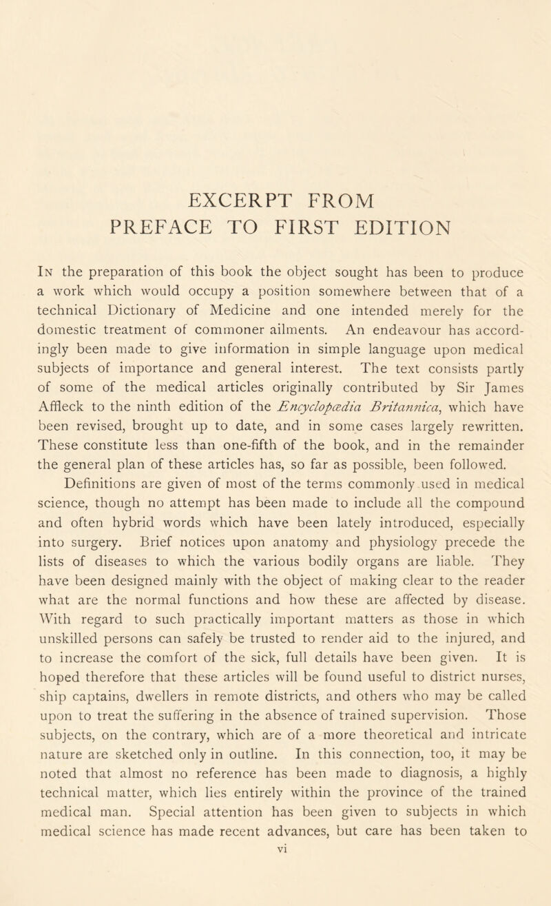 EXCERPT FROM PREFACE TO FIRST EDITION In the preparation of this book the object sought has been to produce a work which would occupy a position somewhere between that of a technical Dictionary of Medicine and one intended merely for the domestic treatment of commoner ailments. An endeavour has accord¬ ingly been made to give information in simple language upon medical subjects of importance and general interest. The text consists partly of some of the medical articles originally contributed by Sir James Affleck to the ninth edition of the Encyclopedia Britannica, which have been revised, brought up to date, and in some cases largely rewritten. These constitute less than one-fifth of the book, and in the remainder the general plan of these articles has, so far as possible, been followed. Definitions are given of most of the terms commonly used in medical science, though no attempt has been made to include all the compound and often hybrid words which have been lately introduced, especially into surgery. Brief notices upon anatomy and physiology precede the lists of diseases to which the various bodily organs are liable. They have been designed mainly with the object of making clear to the reader what are the normal functions and how these are affected by disease. With regard to such practically important matters as those in which unskilled persons can safely be trusted to render aid to the injured, and to increase the comfort of the sick, full details have been given. It is hoped therefore that these articles will be found useful to district nurses, ship captains, dwellers in remote districts, and others who may be called upon to treat the suffering in the absence of trained supervision. Those subjects, on the contrary, which are of a more theoretical and intricate nature are sketched only in outline. In this connection, too, it may be noted that almost no reference has been made to diagnosis, a highly technical matter, which lies entirely within the province of the trained medical man. Special attention has been given to subjects in which medical science has made recent advances, but care has been taken to