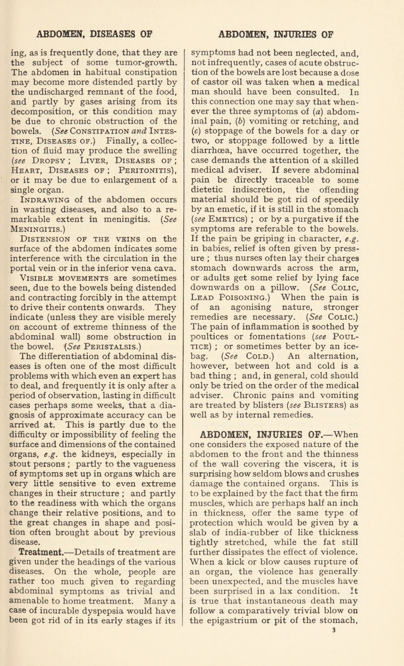 ing, as is frequently done, that they are the subject of some tumor-growth. The abdomen in habitual constipation may become more distended partly by the undischarged remnant of the food, and partly by gases arising from its decomposition, or this condition may be due to chronic obstruction of the bowels. {See Constipation and Intes¬ tine, Diseases of.) Finally, a collec¬ tion of fluid may produce the swelling {see Dropsy ; Liver, Diseases of ; Heart, Diseases of ; Peritonitis), or it may be due to enlargement of a single organ. Indrawing of the abdomen occurs in wasting diseases, and also to a re¬ markable extent in meningitis. {See Meningitis.) Distension of the veins on the surface of the abdomen indicates some interference with the circulation in the portal vein or in the inferior vena cava. Visible movements are sometimes seen, due to the bowels being distended and contracting forcibly in the attempt to drive their contents onwards. They indicate (unless they are visible merely on account of extreme thinness of the abdominal wall) some obstruction in the bowel. {See Peristalsis.) The differentiation of abdominal dis¬ eases is often one of the most difficult problems with which even an expert has to deal, and frequently it is only after a period of observation, lasting in difficult cases perhaps some weeks, that a dia¬ gnosis of approximate accuracy can be arrived at. This is partly due to the difficulty or impossibility of feeling the surface and dimensions of the contained organs, e.g. the kidneys, especially in stout persons ; partly to the vagueness of symptoms set up in organs which are very little sensitive to even extreme changes in their structure ; and partly to the readiness with which the organs change their relative positions, and to the great changes in shape and posi¬ tion often brought about by previous disease. Treatment.—Details of treatment are given under the headings of the various diseases. On the whole, people are rather too much given to regarding abdominal symptoms as trivial and amenable to home treatment. Many a case of incurable dyspepsia would have been got rid of in its early stages if its symptoms had not been neglected, and, not infrequently, cases of acute obstruc¬ tion of the bowels are lost because a dose of castor oil was taken when a medical man should have been consulted. In this connection one may say that when¬ ever the three symptoms of {a) abdom¬ inal pain, {b) vomiting or retching, and {c) stoppage of the bowels for a day or two, or stoppage followed by a little diarrhoea, have occurred together, the case demands the attention of a skilled medical adviser. If severe abdominal pain be directly traceable to some dietetic indiscretion, the offending material should be got rid of speedily by an emetic, if it is still in the stomach {see Emetics) ; or by a purgative if the symptoms are referable to the bowels. If the pain be griping in character, e.g. in babies, relief is often given by press¬ ure ; thus nurses often lay their charges stomach downwards across the arm, or adults get some relief by lying face downwards on a pillow. {See Colic, Lead Poisoning.) When the pain is of an agonising nature, stronger remedies are necessary. {See Colic.) The pain of inflammation is soothed by poultices or fomentations {see Poul¬ tice) ; or sometimes better by an ice- bag. {See Cold.) An alternation, however, between hot and cold is a bad thing ; and, in general, cold should only be tried on the order of the medical adviser. Chronic pains and vomiting are treated by blisters {see Blisters) as well as by internal remedies. ABDOMEN, INJURIES OF.—When one considers the exposed nature of the abdomen to the front and the thinness of the wall covering the viscera, it is surprising how seldom blows and crushes damage the contained organs. This is to be explained by the fact that the firm muscles, which are perhaps half an inch in thickness, offer the same type of protection which would be given by a slab of india-rubber of like thickness tightly stretched, while the fat still further dissipates the effect of violence. When a kick or blow causes rupture of an organ, the violence has generally been unexpected, and the muscles have been surprised in a lax condition. It is true that instantaneous death may follow a comparatively trivial blow on the epigastrium or pit of the stomach,