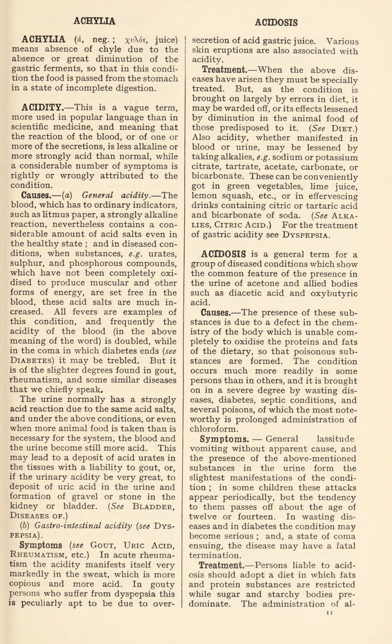 ACHYLIA ACIDOSIS ACHYLIA (a, neg. ; xuXos, juice) means absence of chyle due to the absence or great diminution of the gastric ferments, so that in this condi¬ tion the food is passed from the stomach in a state of incomplete digestion. ACIDITY.—This is a vague term, more used in popular language than in scientific medicine, and meaning that the reaction of the blood, or of one or more of the secretions, is less alkaline or more strongly acid than normal, while a considerable number of symptoms is rightly or wrongly attributed to the condition. Causes.—(a) General acidity.—The blood, which has to ordinary indicators, such as litmus paper, a strongly alkaline reaction, nevertheless contains a con¬ siderable amount of acid salts even in the healthy state ; and in diseased con¬ ditions, when substances, e.g. urates, sulphur, and phosphorous compounds, which have not been completely oxi¬ dised to produce muscular and other forms of energy, are set free in the blood, these acid salts are much in¬ creased. All fevers are examples of this condition, and frequently the acidity of the blood (in the above meaning of the word) is doubled, while in the coma in which diabetes ends (see Diabetes) it may be trebled. But it is of the slighter degrees found in gout, rheumatism, and some similar diseases that we chiefly speak. The urine normally has a strongly acid reaction due to the same acid salts, and under the above conditions, or even when more animal food is taken than is necessary for the system, the blood and the urine become still more acid. This may lead to a deposit of acid urates in the tissues with a liability to gout, or, if the urinary acidity be very great, to deposit of uric acid in the urine and formation of gravel or stone in the kidney or bladder. (See Bladder, Diseases of.) (b) Gastro-intestinal acidity {see Dys¬ pepsia). Symptoms {see Gout, Uric Acid, Rheumatism, etc.) In acute rheuma¬ tism the acidity manifests itself very markedly in the sweat, which is more copious and more acid. In gouty persons who suffer from dyspepsia this is peculiarly apt to be due to over¬ secretion of acid gastric juice. Various j skin eruptions are also associated with acidity. Treatment.—When the above dis¬ eases have arisen they must be specially treated. But, as the condition is brought on largely by errors in diet, it may be warded off, or its effects lessened by diminution in the animal food of those predisposed to it. {See Diet.) Also acidity, whether manifested in blood or urine, may be lessened by taking alkalies, e.g. sodium or potassium citrate, tartrate, acetate, carbonate, or bicarbonate. These can be conveniently got in green vegetables, lime juice, lemon squash, etc., or in effervescing drinks containing citric or tartaric acid and bicarbonate of soda. {See Alka¬ lies, Citric Acid.) For the treatment of gastric acidity see Dyspepsia. ACIDOSIS is a general term for a group of diseased conditions which show the common feature of the presence in the urine of acetone and allied bodies such as diacetic acid and oxybutyric acid. Causes.—The presence of these sub¬ stances is due to a defect in the chem¬ istry of the body which is unable com¬ pletely to oxidise the proteins and fats of the dietary, so that poisonous sub¬ stances are formed. The condition occurs much more readily in some persons than in others, and it is brought on in a severe degree by wasting dis¬ eases, diabetes, septic conditions, and several poisons, of which the most note¬ worthy is prolonged administration of chloroform. Symptoms. — General lassitude vomiting without apparent cause, and the presence of the above-mentioned substances in the urine form the slightest manifestations of the condi¬ tion ; in some children these attacks appear periodically, but the tendency to them passes off about the age of twelve or fourteen. In wasting dis¬ eases and in diabetes the condition may become serious ; and, a state of coma ensuing, the disease may have a fatal termination. Treatment.—Persons liable to acid¬ osis should adopt a diet in which fats and protein substances are restricted while sugar and starchy bodies pre¬ dominate. The administration of al-