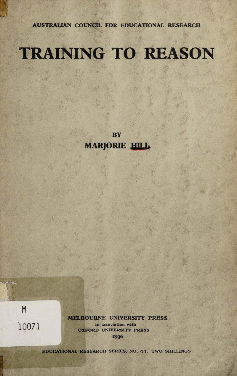 AUSTRALIAN COUNCIL FOR EDUCATIONAL RESEARCH TRAINING TO REASON BY MARJORIE 10071 MELBOURNE UNIVERSITY PRESS in association with OXFORD UNIVERSITY PRESS 1936 EDUCATIONAL RESEARCH SERIES, NO. 44. TWO SHILLINGS