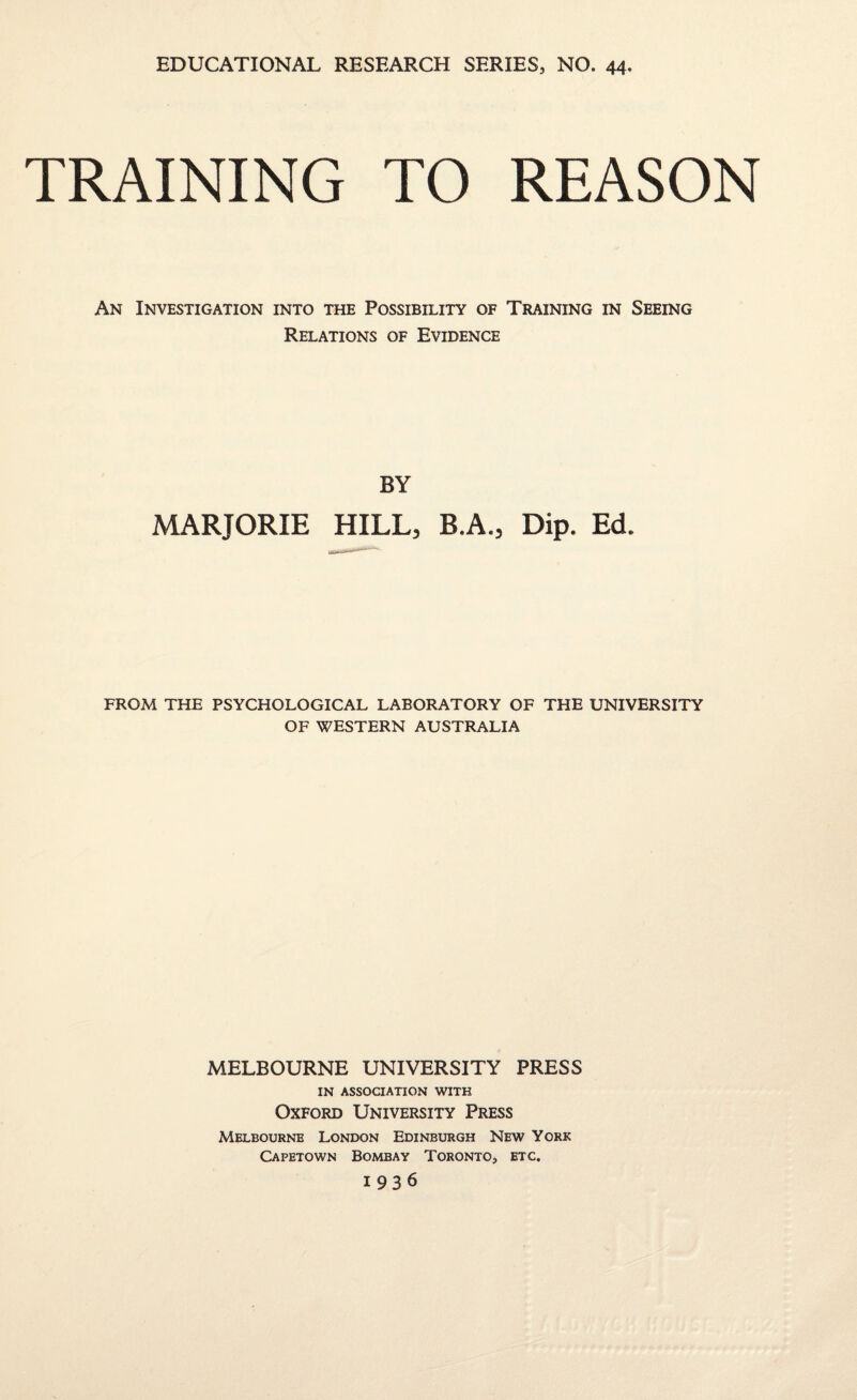 TRAINING TO REASON An Investigation into the Possibility of Training in Seeing Relations of Evidence BY MARJORIE HILL, B.A., Dip. Ed. FROM THE PSYCHOLOGICAL LABORATORY OF THE UNIVERSITY OF WESTERN AUSTRALIA MELBOURNE UNIVERSITY PRESS IN ASSOCIATION WITH Oxford University Press Melbourne London Edinburgh New York Capetown Bombay Toronto, etc. 1936