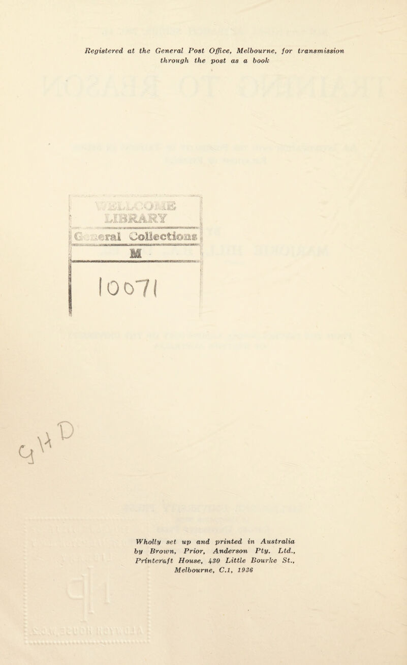 Registered at the General Post Office, Melbourne, for transmission through the post as a book ' * r .-.isa# Wholly set up and printed in Australia by Broivn, Prior, Anderson Pty. Ltd., Printor'aft House, 430 Little Bourke St., Melbourne, C.l, 1936