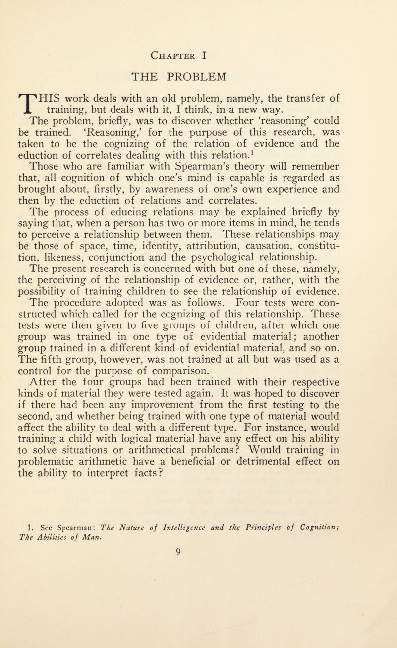 THE PROBLEM THIS work deals with an old problem, namely, the transfer of training, but deals with it, I think, in a new way. The problem, briefly, was to discover whether ‘reasoning’ could be trained. ‘Reasoning,’ for the purpose of this research, was taken to be the cognizing of the relation of evidence and the eduction of correlates dealing with this relation.1 Those who are familiar with Spearman’s theory will remember that, all cognition of which one’s mind is capable is regarded as brought about, firstly, by awareness of one’s own experience and then by the eduction of relations and correlates. The process of educing relations may be explained briefly by saying that, when a person has two or more items in mind, he tends to perceive a relationship between them. These relationships may be those of space, time, identity, attribution, causation, constitu¬ tion, likeness, conjunction and the psychological relationship. The present research is concerned with but one of these, namely, the perceiving of the relationship of evidence or, rather, with the possibility of training children to see the relationship of evidence. The procedure adopted was as follows. Four tests were con¬ structed which called for the cognizing of this relationship. These tests were then given to five groups of children, after which one group was trained in one type of evidential material; another group trained in a different kind of evidential material, and so on. The fifth group, however, was not trained at all but was used as a control for the purpose of comparison. After the four groups had been trained with their respective kinds of material they were tested again. It was hoped to discover if there had been any improvement from the first testing to the second, and whether being trained with one type of material would affect the ability to deal with a different type. For instance, would training a child with logical material have any effect on his ability to solve situations or arithmetical problems? Would training in problematic arithmetic have a beneficial or detrimental effect on the ability to interpret facts? 1. See Spearman: The Nature of Intelligence and the Principles of Cognition; The Abilities of Man.