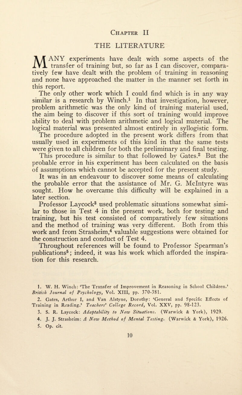 THE LITERATURE MANY experiments have dealt with some aspects of the transfer of training but, so far as I can discover, compara¬ tively few have dealt with the problem of training in reasoning and none have approached the matter in the manner set forth in this report. The only other work which I could find which is in any v/ay similar is a research by Winch.1 In that investigation, however, problem arithmetic was the only kind of training material used, the aim being to discover if this sort of training would improve ability to deal with problem arithmetic and logical material. The logical material was presented almost entirely in syllogistic form. The procedure adopted in the present work differs from that usually used in experiments of this kind in that the same tests were given to all children for both the preliminary and final testing. This procedure is similar to that followed by Gates.2 But the probable error in his experiment has been calculated on the basis of assumptions which cannot be accepted for the present study. It was in an endeavour to discover some means of calculating the probable error that the assistance of Mr. G. McIntyre was sought. How he overcame this difficulty will be explained in a later section. Professor Laycock3 used problematic situations somewhat simi¬ lar to those in Test 4 in the present work, both for testing and training, but his test consisted of comparatively few situations and the method of training was very different. Both from this work and from Strasheim,4 valuable suggestions were obtained for the construction and conduct of Test 4. Throughout references will be found to Professor Spearman’s publications5; indeed, it was his work which afforded the inspira¬ tion for this research. 1. W. H. Winch: ‘The Transfer of Improvement in Reasoning in School Children.’ British Journal of Psychology, Vol. XIII, pp. 370-381. 2. Gates, Arthur I, and Van Alstyne, Dorothy: ‘General and Specific Effects of Training in Reading.’ Teachers' College Record, Vol. XXV, pp. 98-123. 3. S. R. Laycock: Adaptability to New Situations. (Warwick & York), 1929. 4. J. J. Strasheim: A New Method of Mental Testing. (Warwick & York), 1926. 5. Op. cit.