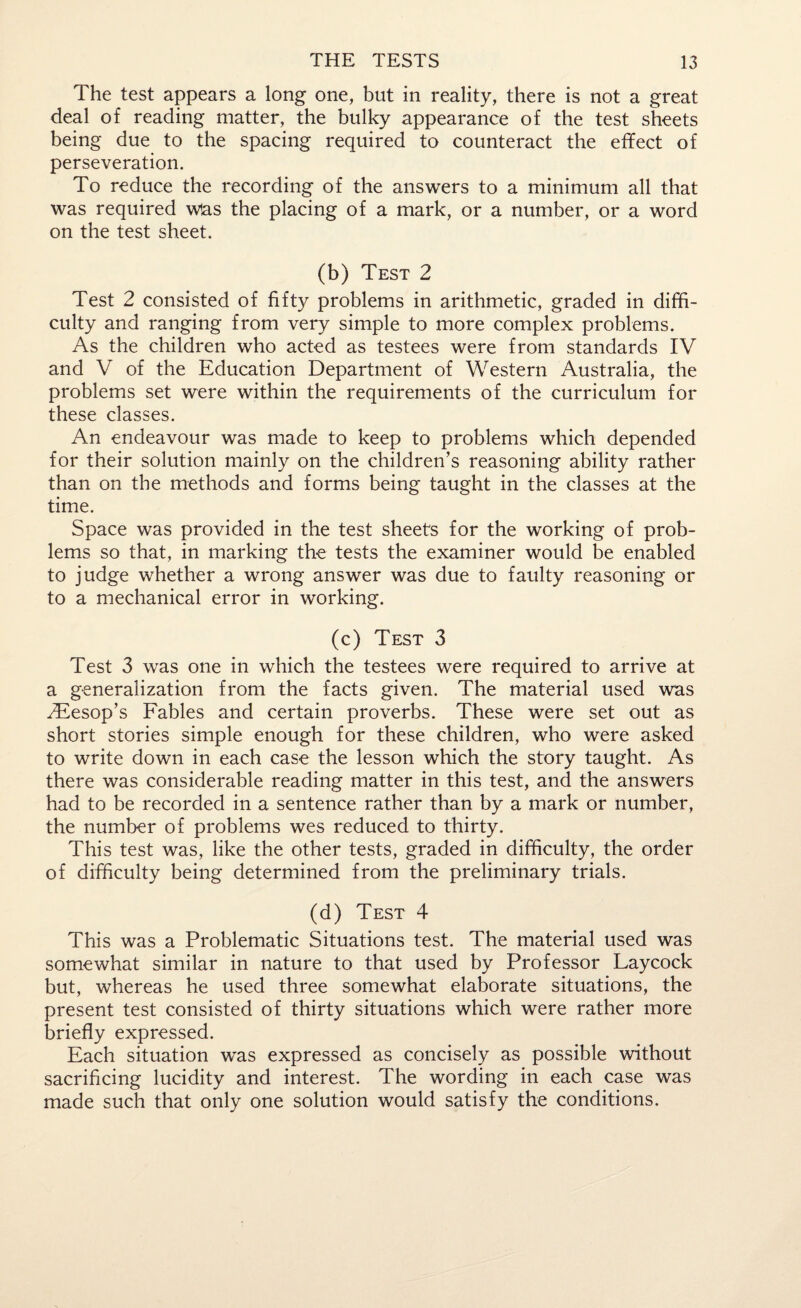 The test appears a long one, but in reality, there is not a great deal of reading matter, the bulky appearance of the test sheets being due to the spacing required to counteract the effect of perseveration. To reduce the recording of the answers to a minimum all that was required w!as the placing of a mark, or a number, or a word on the test sheet. (b) Test 2 Test 2 consisted of fift}^ problems in arithmetic, graded in diffi¬ culty and ranging from very simple to more complex problems. As the children who acted as testees were from standards IV and V of the Education Department of Western Australia, the problems set were within the requirements of the curriculum for these classes. An endeavour was made to keep to problems which depended for their solution mainly on the children’s reasoning ability rather than on the methods and forms being taught in the classes at the time. Space was provided in the test sheets for the working of prob¬ lems so that, in marking the tests the examiner would be enabled to judge whether a wrong answer was due to faulty reasoning or to a mechanical error in working. (c) Test 3 Test 3 was one in which the testees were required to arrive at a generalization from the facts given. The material used was 2Eesop’s Fables and certain proverbs. These were set out as short stories simple enough for these children, who were asked to write down in each case the lesson which the story taught. As there was considerable reading matter in this test, and the answers had to be recorded in a sentence rather than by a mark or number, the number of problems wes reduced to thirty. This test was, like the other tests, graded in difficulty, the order of difficulty being determined from the preliminary trials. (d) Test 4 This was a Problematic Situations test. The material used was somewhat similar in nature to that used by Professor Laycock but, whereas he used three somewhat elaborate situations, the present test consisted of thirty situations which were rather more briefly expressed. Each situation was expressed as concisely as possible without sacrificing lucidity and interest. The wording in each case was made such that only one solution would satisfy the conditions.