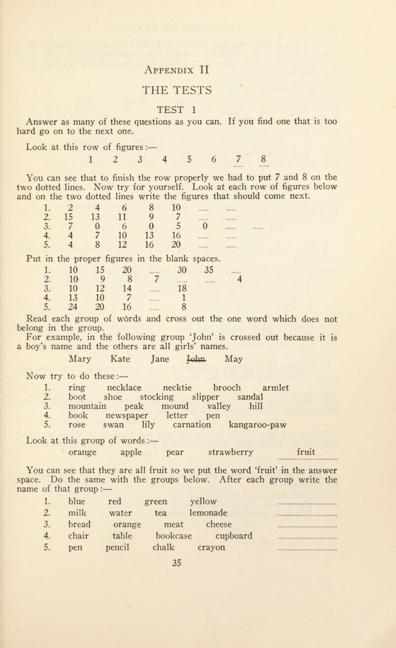 THE TESTS TEST 1 Answer as many of these questions as you can. If you find one that is too hard go on to the next one. Look at this row of figures :— 1 2 3 4 5 6 7 8 You can see that to finish the row properly we had to put 7 and 8 on the two dotted lines. Now try for yourself. Look at each row of figures below and on the two dotted lines write the figures that should come next. 1. 2 4 6 8 10 . 2. 15 13 11 9 7 . 3. 7 0 6 0 5 0 4. 4 7 10 13 16 . 5. 4 8 12 16 20 . Put in the proper figures in the blank spaces. 1. 10 15 20 30 35 2. 10 9 8 7 . 4 3. 10 12 14 18 4. 13 10 7 1 5. 24 20 16 8 Read each group of wbrds and cross out the one word which does not belong in the group. For example, in the following group ‘John’ is crossed out because it is a boy’s name and the others are all girls’ names. Mary Kate Jane John. May Now try to do these:— 1. ring necklace necktie brooch armlet 2. boot shoe stocking slipper sandal 3. mountain peak mound valley hill 4. book newspaper letter pen 5. rose swan lily carnation kangaroo-paw Look at this group of words:— orange apple pear strawberry fruit You can see that they are all fruit so we put the word ‘fruit’ in the answer space. Do the same with the groups below. After each group write the name of that group:— 1. blue red green yellow . 2. milk water tea lemonade . 3. bread orange meat cheese . 4. chair table bookcase cupboard . 5. pen pencil chalk crayon .