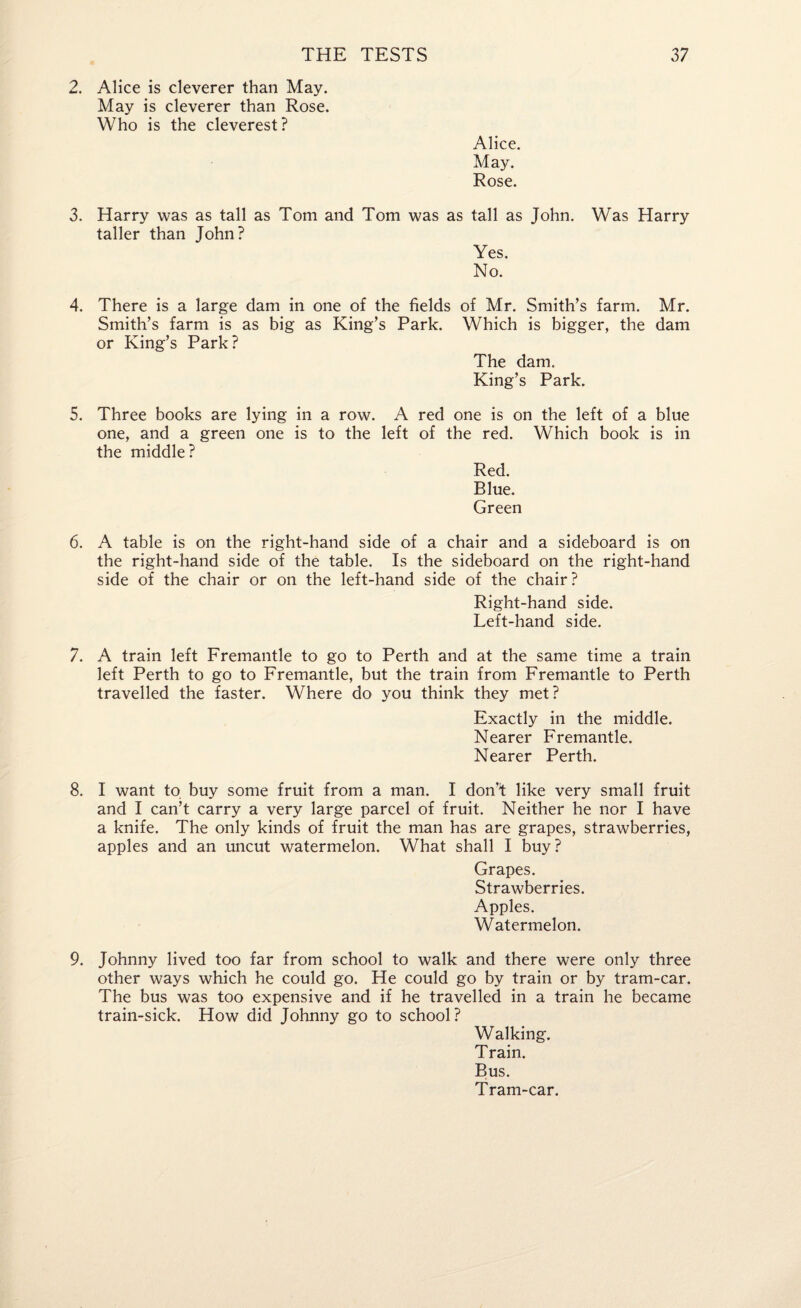 2. Alice is cleverer than May. May is cleverer than Rose. Who is the cleverest? Alice. May. Rose. 3. Harry was as tall as Tom and Tom was as tall as John. Was Harry taller than John? Yes. No. 4. There is a large dam in one of the fields of Mr. Smith’s farm. Mr. Smith’s farm is as big as King’s Park. Which is bigger, the dam or King’s Park? The dam. King’s Park. 5. Three books are lying in a row. A red one is on the left of a blue one, and a green one is to the left of the red. Which book is in the middle? Red. Blue. Green 6. A table is on the right-hand side of a chair and a sideboard is on the right-hand side of the table. Is the sideboard on the right-hand side of the chair or on the left-hand side of the chair? Right-hand side. Left-hand side. 7. A train left Fremantle to go to Perth and at the same time a train left Perth to go to Fremantle, but the train from Fremantle to Perth travelled the faster. Where do you think they met? Exactly in the middle. Nearer Fremantle. Nearer Perth. 8. I want to buy some fruit from a man. I don'l like very small fruit and I can’t carry a very large parcel of fruit. Neither he nor I have a knife. The only kinds of fruit the man has are grapes, strawberries, apples and an uncut watermelon. What shall I buy? Grapes. Strawberries. Apples. Watermelon. 9. Johnny lived too far from school to walk and there were only three other ways which he could go. He could go by train or by tram-car. The bus was too expensive and if he travelled in a train he became train-sick. How did Johnny go to school? Walking. Train. Bus. Tram-car.