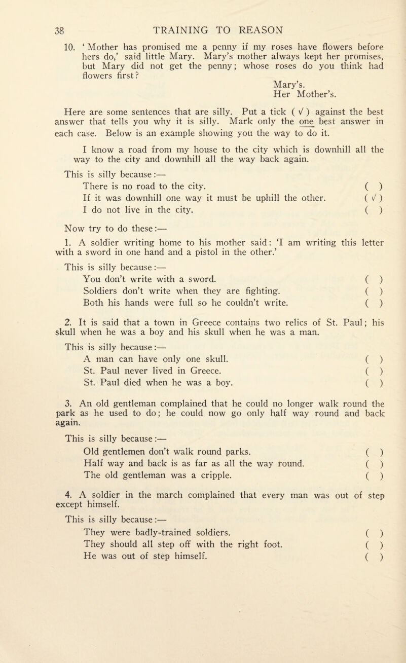 10. ‘ Mother has promised me a penny if my roses have flowers before hers do,’ said little Mary. Mary’s mother always kept her promises, but Mary did not get the penny; whose roses do you think had flowers first? Mary’s. Her Mother’s. Here are some sentences that are silly. Put a tick ( V ) against the best answer that tells you why it is silly. Mark only the one best answer in each case. Below is an example showing you the way to do it. I know a road from my house to the city which is downhill all the way to the city and downhill all the way back again. This is silly because:— There is no road to the city. ( ) If it was downhill one way it must be uphill the other. ( / ) I do not live in the city. ( ) Now try to do these:— 1. A soldier writing home to his mother said: T am writing this letter with a sword in one hand and a pistol in the other.’ This is silly because:— You don’t write with a sword. ( ) Soldiers don’t write when they are fighting. ( ) Both his hands were full so he couldn’t write. ( ) 2. It is said that a town in Greece contains two relics of St. Paul; his skull when he was a boy and his skull when he was a man. This is silly because:— A man can have only one skull. ( ) St. Paul never lived in Greece. ( ) St. Paul died when he was a boy. ( ) 3. An old gentleman complained that he could no longer walk round the park as he used to do; he could now go only half way round and back again. This is silly because:— Old gentlemen don’t walk round parks. ( ) Half way and back is as far as all the way round. ( ) The old gentleman was a cripple. ( ) 4. A soldier in the march complained that every man was out of step except himself. This is silly because:— They were badly-trained soldiers. ( ) They should all step off with the right foot. ( ) He was out of step himself. ( )