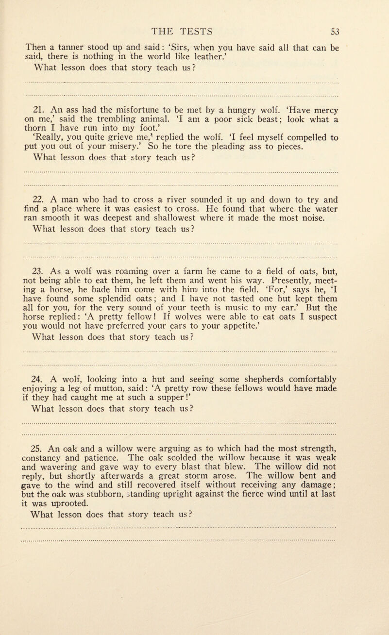 Then a tanner stood up and said: ‘Sirs, when you have said all that can be said, there is nothing in the world like leather.’ What lesson does that story teach us ? 21. An ass had the misfortune to be met by a hungry wolf. ‘Have mercy on me,’ said the trembling animal. ‘I am a poor sick beast; look what a thorn I have run into my foot.’ ‘Really, you quite grieve me,1 replied the wolf. ‘I feel myself compelled to put you out of your misery.’ So he tore the pleading ass to pieces. What lesson does that story teach us ? 22. A man who had to cross a river sounded it up and down to try and find a place where it was easiest to cross. He found that where the water ran smooth it was deepest and shallowest where it made the most noise. What lesson does that story teach us ? 23. As a wolf was roaming over a farm he came to a field of oats, but, not being able to eat them, he left them and went his way. Presently, meet¬ ing a horse, he bade him come with him into the field. ‘For,’ says he, ‘I have found some splendid oats; and I have not tasted one but kept them all for you, for the very sound of your teeth is music to my ear.’ But the horse replied: ‘A pretty fellow! If wolves were able to eat oats I suspect you would not have preferred your ears to your appetite.’ What lesson does that story teach us ? 24. A wolf, looking into a hut and seeing some shepherds comfortably enjoying a leg of mutton, said: ‘A pretty row these fellows would have made if they had caught me at such a supper!’ What lesson does that story teach us ? 25. An oak and a willow were arguing as to which had the most strength, constancy and patience. The oak scolded the willow because it was weak and wavering and gave way to every blast that blew. The willow did not reply, but shortly afterwards a great storm arose. The willow bent and gave to the wind and still recovered itself without receiving any damage; but the oak was stubborn, standing upright against the fierce wind until at last it was uprooted.