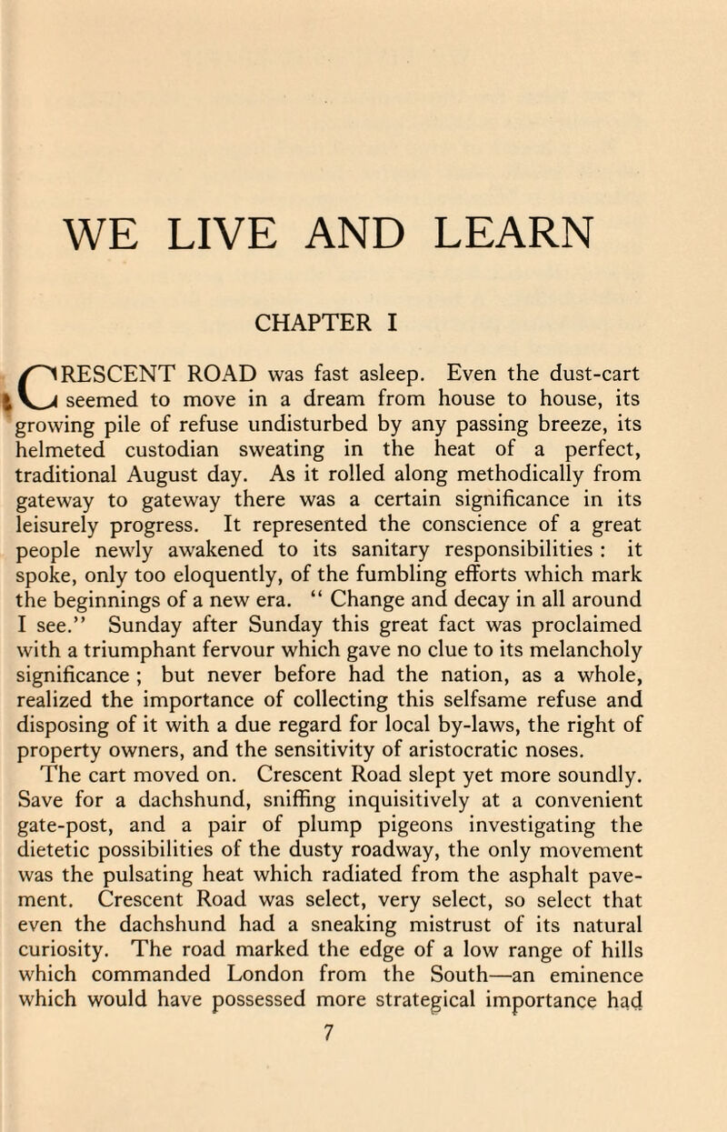 CHAPTER I CRESCENT ROAD was fast asleep. Even the dust-cart seemed to move in a dream from house to house, its growing pile of refuse undisturbed by any passing breeze, its helmeted custodian sweating in the heat of a perfect, traditional August day. As it rolled along methodically from gateway to gateway there was a certain significance in its leisurely progress. It represented the conscience of a great people newly awakened to its sanitary responsibilities : it spoke, only too eloquently, of the fumbling efforts which mark the beginnings of a new era. “ Change and decay in all around I see.” Sunday after Sunday this great fact was proclaimed with a triumphant fervour which gave no clue to its melancholy significance ; but never before had the nation, as a whole, realized the importance of collecting this selfsame refuse and disposing of it with a due regard for local by-laws, the right of property owners, and the sensitivity of aristocratic noses. The cart moved on. Crescent Road slept yet more soundly. Save for a dachshund, sniffing inquisitively at a convenient gate-post, and a pair of plump pigeons investigating the dietetic possibilities of the dusty roadway, the only movement was the pulsating heat which radiated from the asphalt pave¬ ment. Crescent Road was select, very select, so select that even the dachshund had a sneaking mistrust of its natural curiosity. The road marked the edge of a low range of hills which commanded London from the South—an eminence which would have possessed more strategical importance had