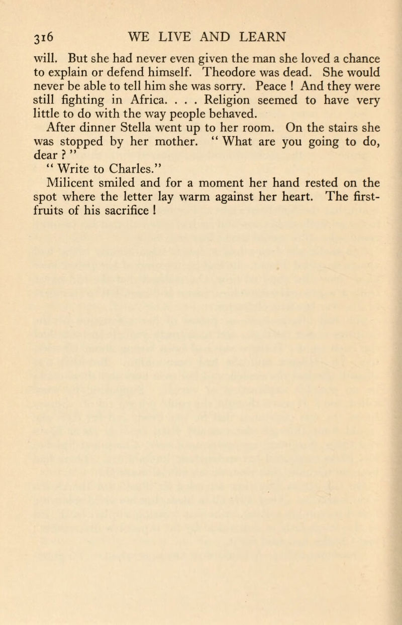 will. But she had never even given the man she loved a chance to explain or defend himself. Theodore was dead. She would never be able to tell him she was sorry. Peace ! And they were still fighting in Africa. . . . Religion seemed to have very little to do with the way people behaved. After dinner Stella went up to her room. On the stairs she was stopped by her mother. “ What are you going to do, dear ?” “ Write to Charles.” Milicent smiled and for a moment her hand rested on the spot where the letter lay warm against her heart. The first- fruits of his sacrifice !