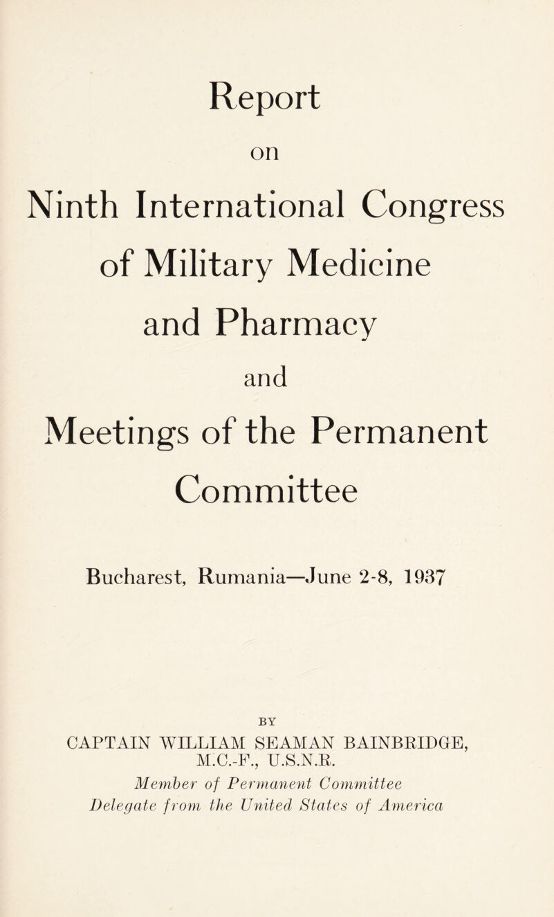 Report on Ninth International Congress of Military Medicine and Pharmacy and Meetings of the Permanent Committee Bucharest, Rumania—June 2-8, 1937 BY CAPTAIN WILLIAM SEAMAN BAINBRIDGE, M.C.-F., U.S.N.R. Member of Permanent Committee Delegate from the United States of America