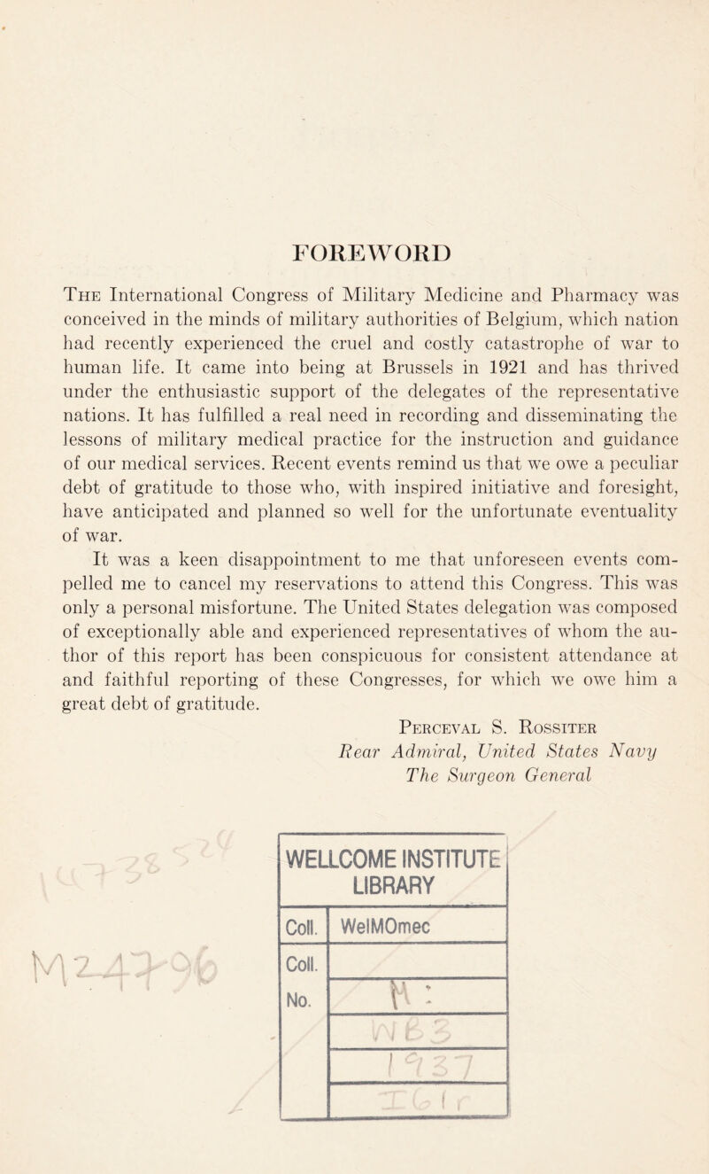 FOREWORD The International Congress of Military Medicine and Pharmacy was conceived in the minds of military authorities of Belgium, which nation had recently experienced the cruel and costly catastrophe of war to human life. It came into being at Brussels in 1921 and has thrived under the enthusiastic support of the delegates of the representative nations. It has fulfilled a real need in recording and disseminating the lessons of military medical practice for the instruction and guidance of our medical services. Recent events remind us that we owe a peculiar debt of gratitude to those who, with inspired initiative and foresight, have anticipated and planned so well for the unfortunate eventuality of war. It was a keen disappointment to me that unforeseen events com¬ pelled me to cancel my reservations to attend this Congress. This was only a personal misfortune. The United States delegation was composed of exceptionally able and experienced representatives of whom the au¬ thor of this report has been conspicuous for consistent attendance at and faithful reporting of these Congresses, for which we owe him a great debt of gratitude. Perceval S. Rossiter Rear Admiral, United States Navy The Surgeon General WELLCOME INSTITUTE LIBRARY Coll. WelMOmec Coll. No. — P ! v V ZN 1 cl 2 ~7 / t •y f